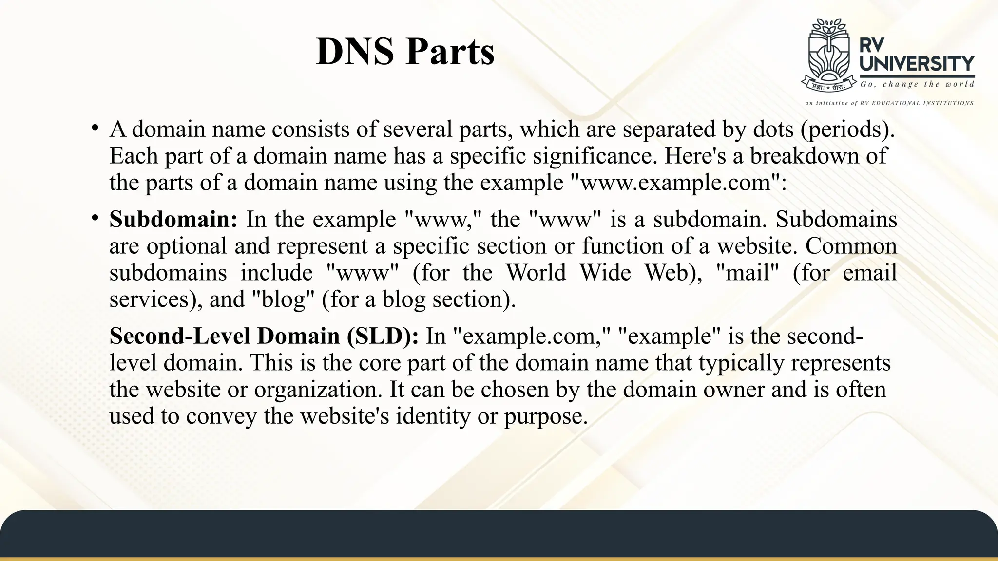 DNS Parts
• A domain name consists of several parts, which are separated by dots (periods).
Each part of a domain name has a specific significance. Here's a breakdown of
the parts of a domain name using the example "www.example.com":
• Subdomain: In the example "www," the "www" is a subdomain. Subdomains
are optional and represent a specific section or function of a website. Common
subdomains include "www" (for the World Wide Web), "mail" (for email
services), and "blog" (for a blog section).
Second-Level Domain (SLD): In "example.com," "example" is the second-
level domain. This is the core part of the domain name that typically represents
the website or organization. It can be chosen by the domain owner and is often
used to convey the website's identity or purpose.
 