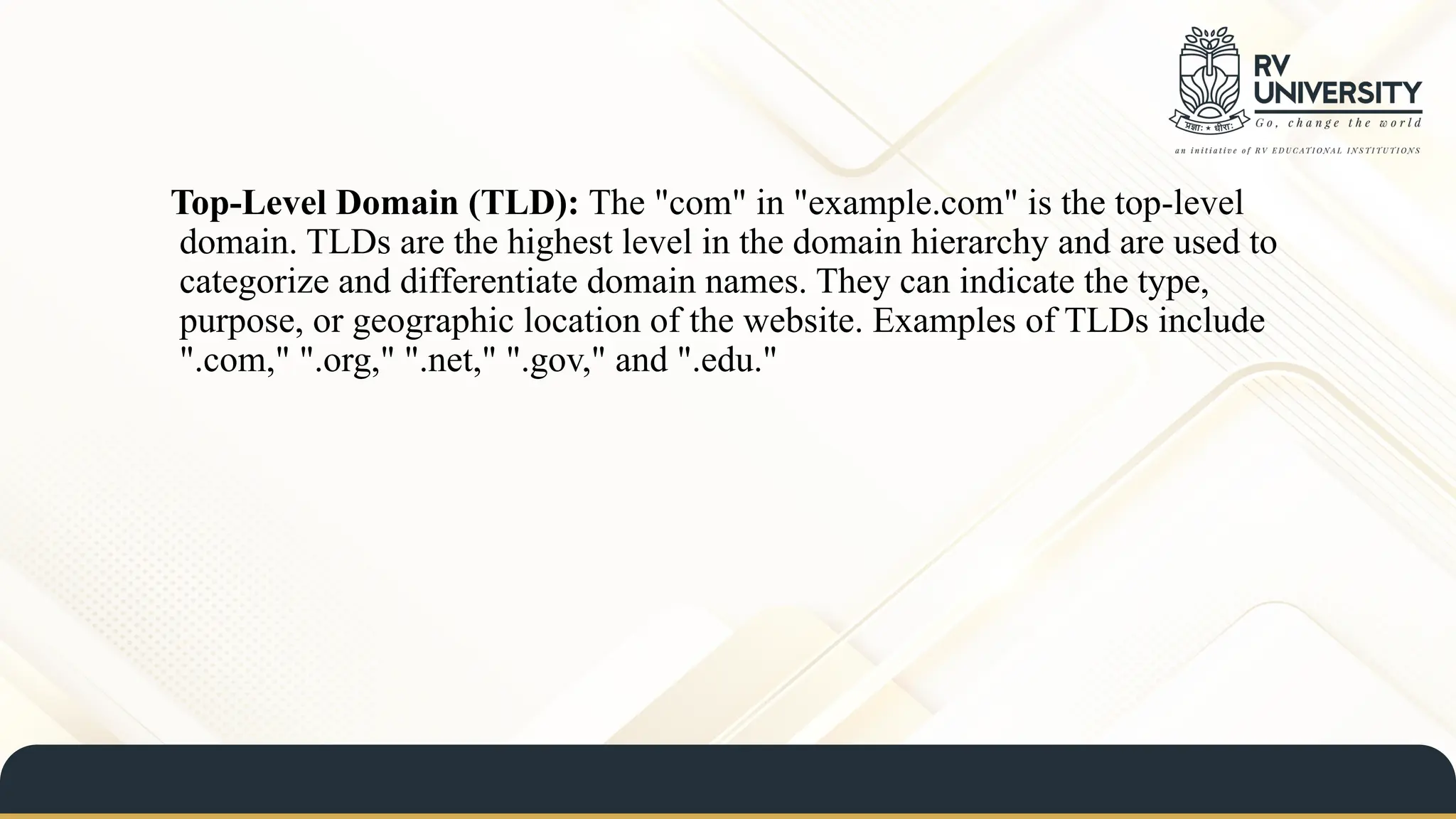 Top-Level Domain (TLD): The "com" in "example.com" is the top-level
domain. TLDs are the highest level in the domain hierarchy and are used to
categorize and differentiate domain names. They can indicate the type,
purpose, or geographic location of the website. Examples of TLDs include
".com," ".org," ".net," ".gov," and ".edu."
 