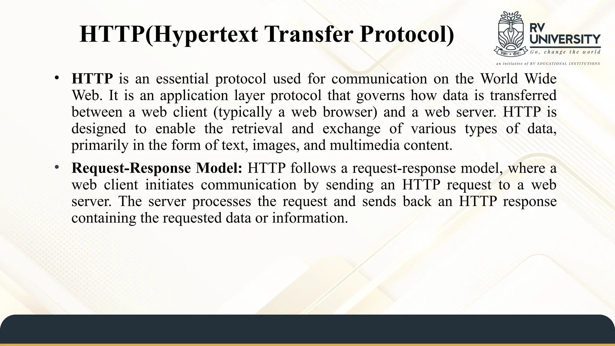 HTTP(Hypertext Transfer Protocol)
• HTTP is an essential protocol used for communication on the World Wide
Web. It is an application layer protocol that governs how data is transferred
between a web client (typically a web browser) and a web server. HTTP is
designed to enable the retrieval and exchange of various types of data,
primarily in the form of text, images, and multimedia content.
• Request-Response Model: HTTP follows a request-response model, where a
web client initiates communication by sending an HTTP request to a web
server. The server processes the request and sends back an HTTP response
containing the requested data or information.
 