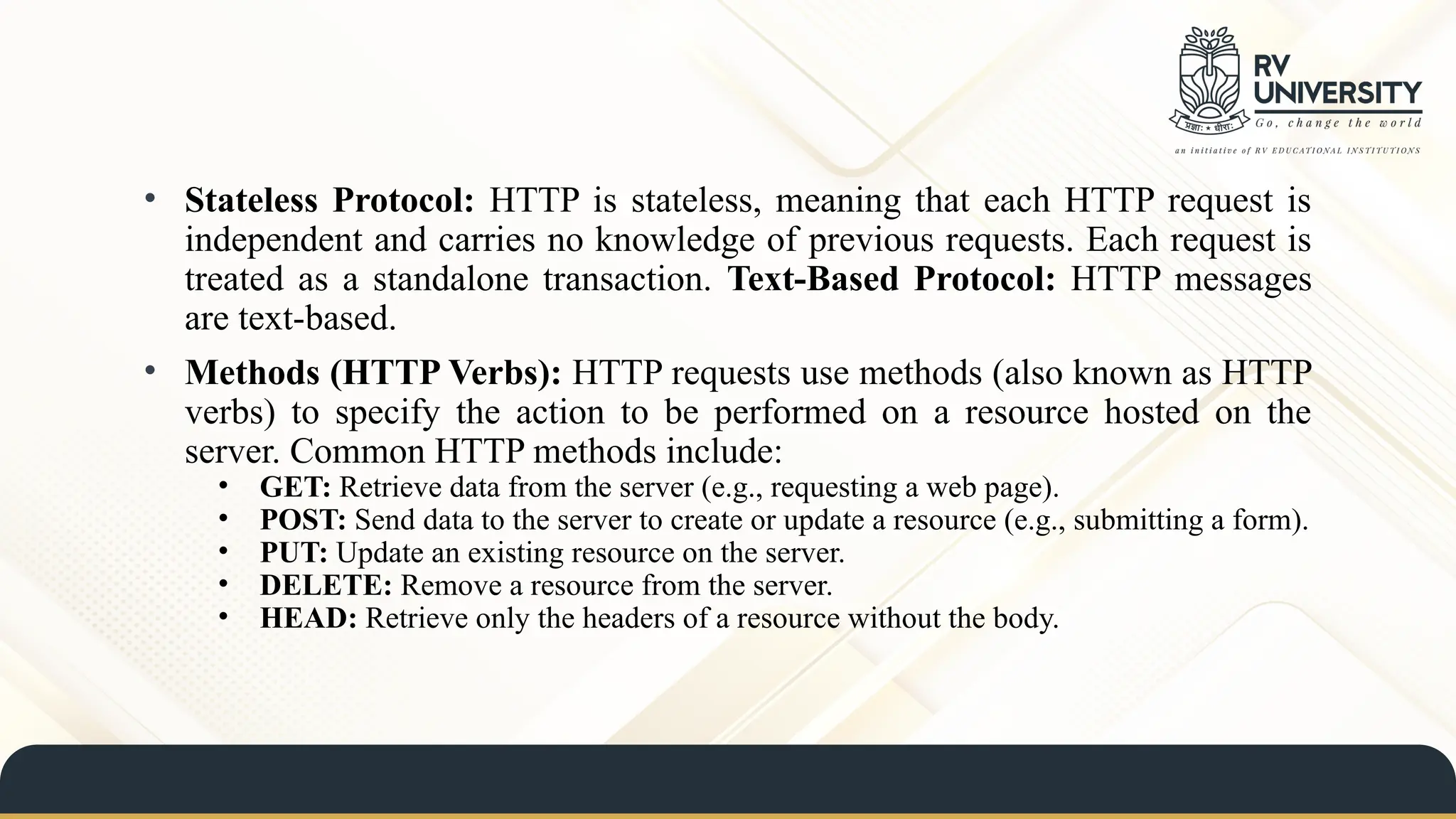 • Stateless Protocol: HTTP is stateless, meaning that each HTTP request is
independent and carries no knowledge of previous requests. Each request is
treated as a standalone transaction. Text-Based Protocol: HTTP messages
are text-based.
• Methods (HTTP Verbs): HTTP requests use methods (also known as HTTP
verbs) to specify the action to be performed on a resource hosted on the
server. Common HTTP methods include:
• GET: Retrieve data from the server (e.g., requesting a web page).
• POST: Send data to the server to create or update a resource (e.g., submitting a form).
• PUT: Update an existing resource on the server.
• DELETE: Remove a resource from the server.
• HEAD: Retrieve only the headers of a resource without the body.
 