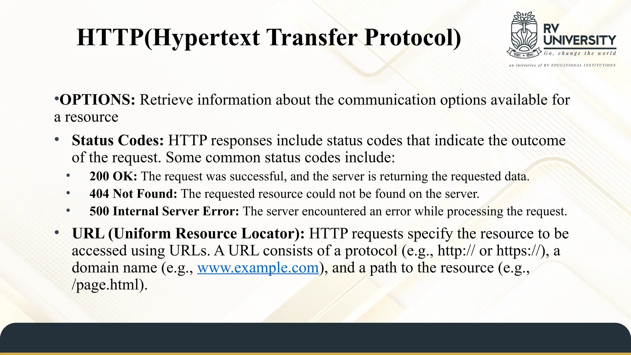 HTTP(Hypertext Transfer Protocol)
•OPTIONS: Retrieve information about the communication options available for
a resource
• Status Codes: HTTP responses include status codes that indicate the outcome
of the request. Some common status codes include:
• 200 OK: The request was successful, and the server is returning the requested data.
• 404 Not Found: The requested resource could not be found on the server.
• 500 Internal Server Error: The server encountered an error while processing the request.
• URL (Uniform Resource Locator): HTTP requests specify the resource to be
accessed using URLs. A URL consists of a protocol (e.g., http:// or https://), a
domain name (e.g., www.example.com), and a path to the resource (e.g.,
/page.html).
 