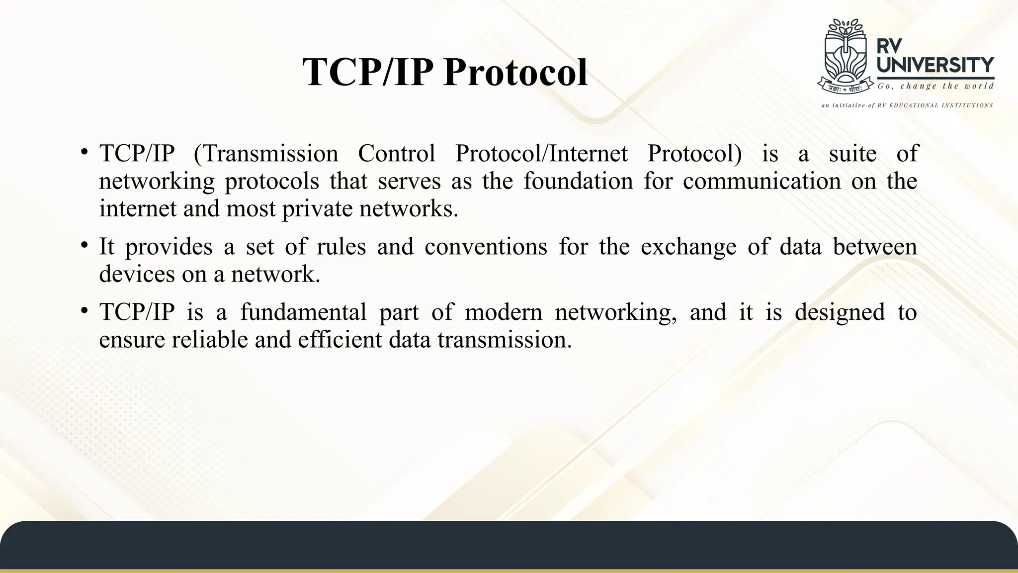 TCP/IP Protocol
• TCP/IP (Transmission Control Protocol/Internet Protocol) is a suite of
networking protocols that serves as the foundation for communication on the
internet and most private networks.
• It provides a set of rules and conventions for the exchange of data between
devices on a network.
• TCP/IP is a fundamental part of modern networking, and it is designed to
ensure reliable and efficient data transmission.
 