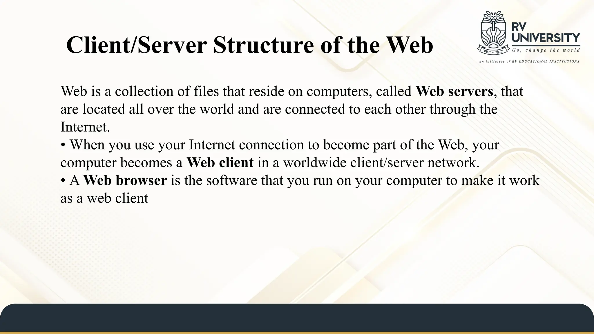 Client/Server Structure of the Web
Web is a collection of files that reside on computers, called Web servers, that
are located all over the world and are connected to each other through the
Internet.
• When you use your Internet connection to become part of the Web, your
computer becomes a Web client in a worldwide client/server network.
• A Web browser is the software that you run on your computer to make it work
as a web client
 