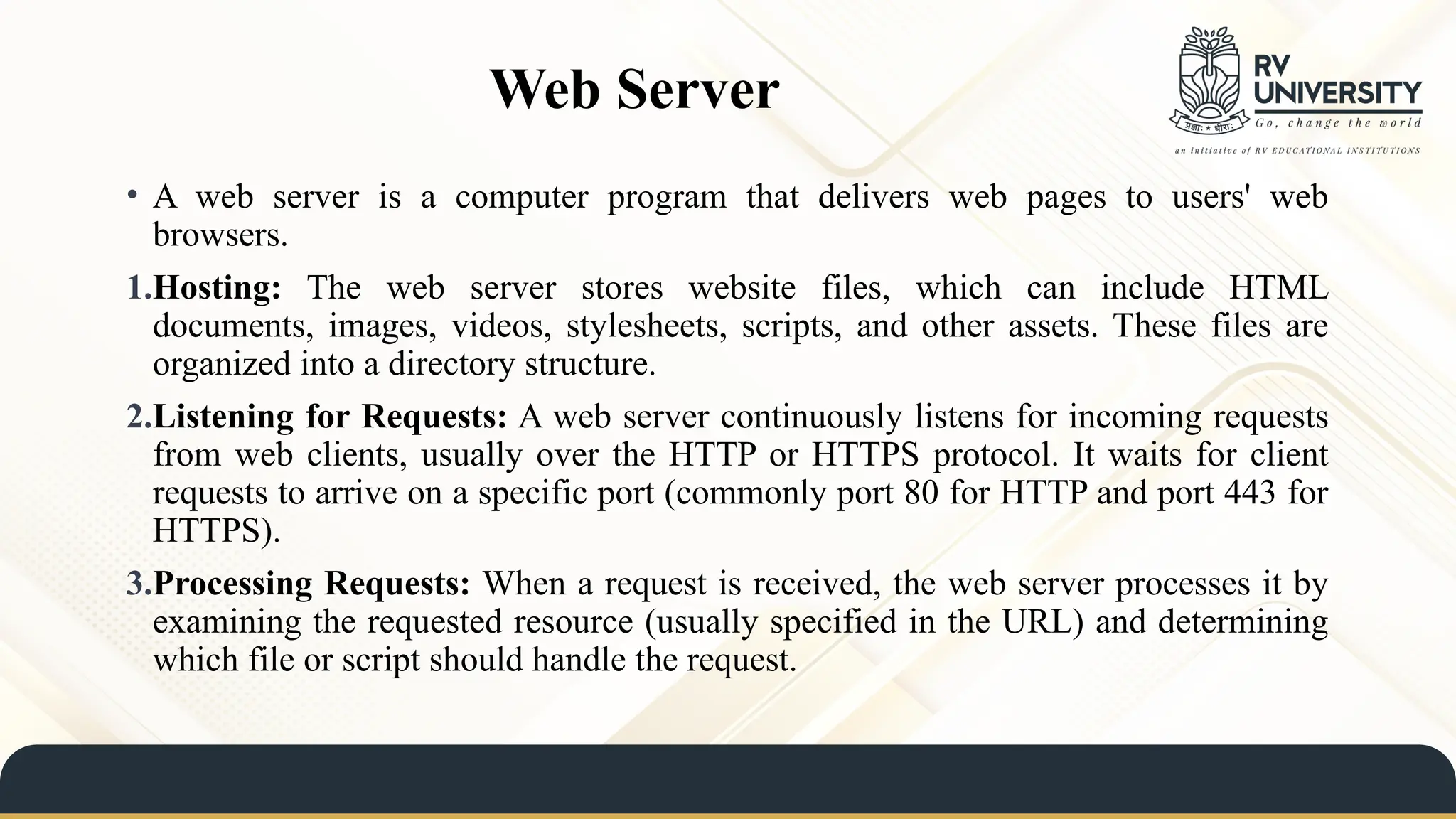 Web Server
• A web server is a computer program that delivers web pages to users' web
browsers.
1.Hosting: The web server stores website files, which can include HTML
documents, images, videos, stylesheets, scripts, and other assets. These files are
organized into a directory structure.
2.Listening for Requests: A web server continuously listens for incoming requests
from web clients, usually over the HTTP or HTTPS protocol. It waits for client
requests to arrive on a specific port (commonly port 80 for HTTP and port 443 for
HTTPS).
3.Processing Requests: When a request is received, the web server processes it by
examining the requested resource (usually specified in the URL) and determining
which file or script should handle the request.
 