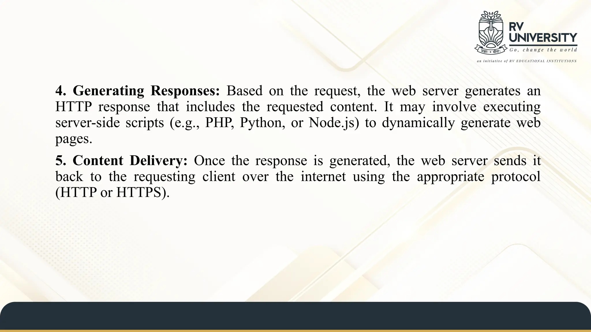 4. Generating Responses: Based on the request, the web server generates an
HTTP response that includes the requested content. It may involve executing
server-side scripts (e.g., PHP, Python, or Node.js) to dynamically generate web
pages.
5. Content Delivery: Once the response is generated, the web server sends it
back to the requesting client over the internet using the appropriate protocol
(HTTP or HTTPS).
 