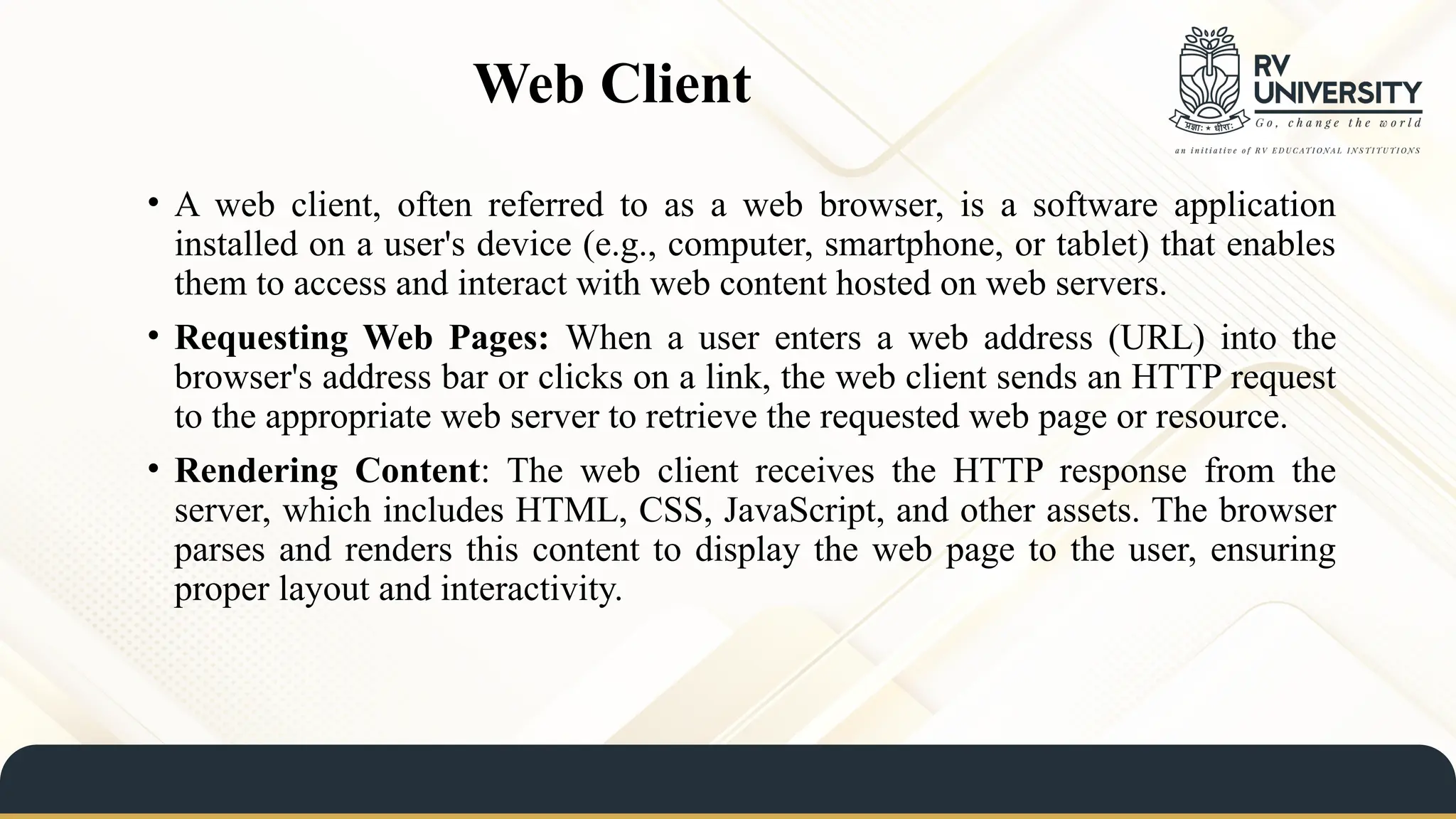 Web Client
• A web client, often referred to as a web browser, is a software application
installed on a user's device (e.g., computer, smartphone, or tablet) that enables
them to access and interact with web content hosted on web servers.
• Requesting Web Pages: When a user enters a web address (URL) into the
browser's address bar or clicks on a link, the web client sends an HTTP request
to the appropriate web server to retrieve the requested web page or resource.
• Rendering Content: The web client receives the HTTP response from the
server, which includes HTML, CSS, JavaScript, and other assets. The browser
parses and renders this content to display the web page to the user, ensuring
proper layout and interactivity.
 