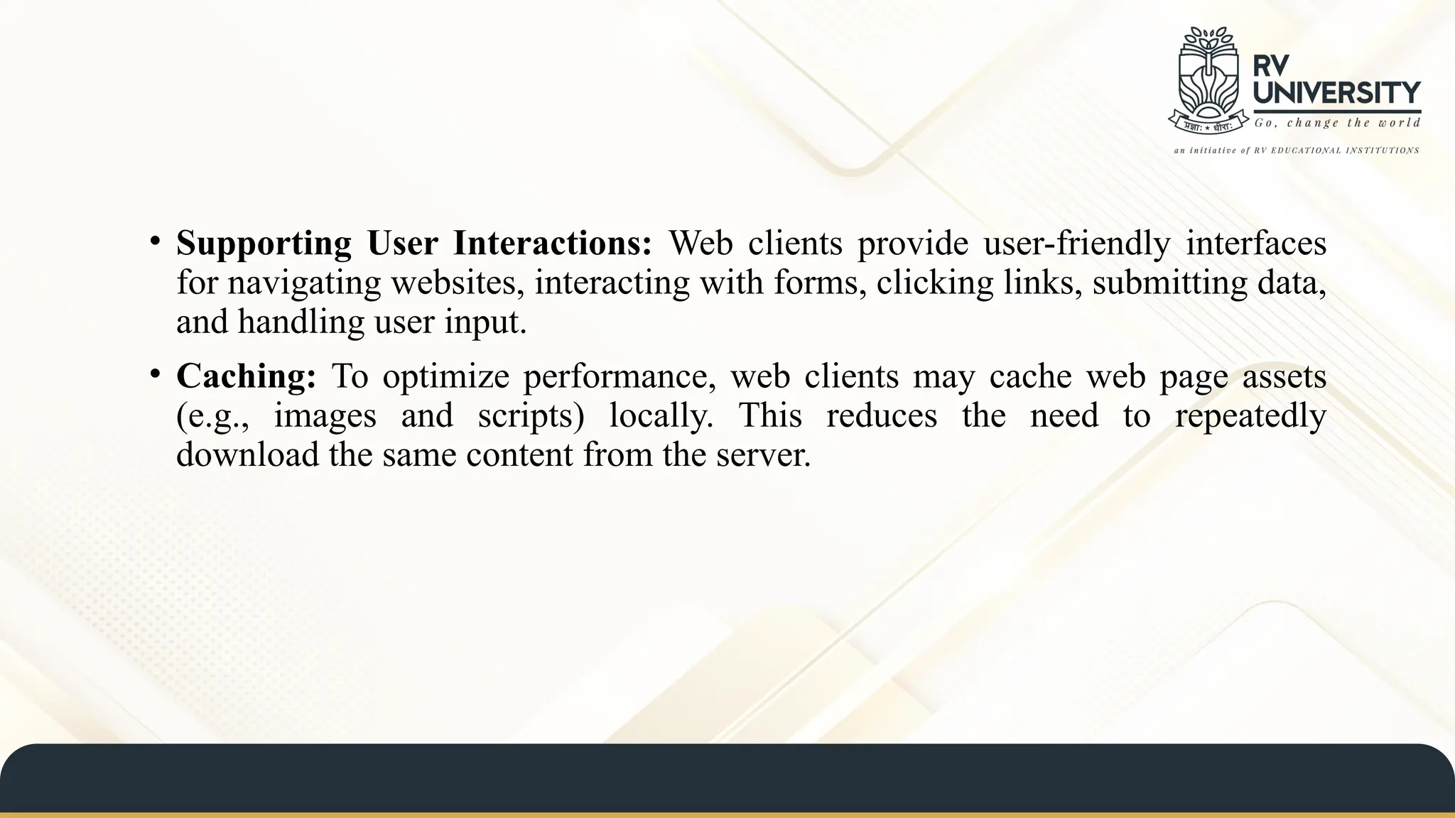 • Supporting User Interactions: Web clients provide user-friendly interfaces
for navigating websites, interacting with forms, clicking links, submitting data,
and handling user input.
• Caching: To optimize performance, web clients may cache web page assets
(e.g., images and scripts) locally. This reduces the need to repeatedly
download the same content from the server.
 