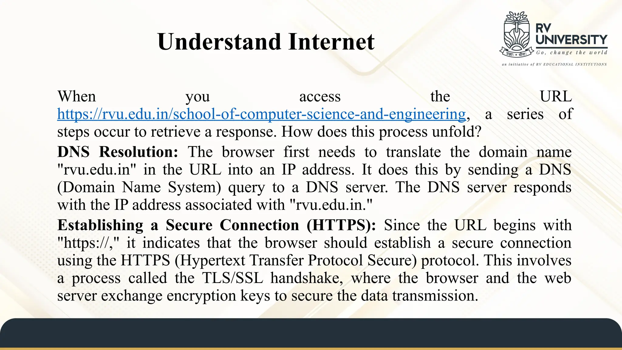 Understand Internet
When you access the URL
https://rvu.edu.in/school-of-computer-science-and-engineering, a series of
steps occur to retrieve a response. How does this process unfold?
DNS Resolution: The browser first needs to translate the domain name
"rvu.edu.in" in the URL into an IP address. It does this by sending a DNS
(Domain Name System) query to a DNS server. The DNS server responds
with the IP address associated with "rvu.edu.in."
Establishing a Secure Connection (HTTPS): Since the URL begins with
"https://," it indicates that the browser should establish a secure connection
using the HTTPS (Hypertext Transfer Protocol Secure) protocol. This involves
a process called the TLS/SSL handshake, where the browser and the web
server exchange encryption keys to secure the data transmission.
 