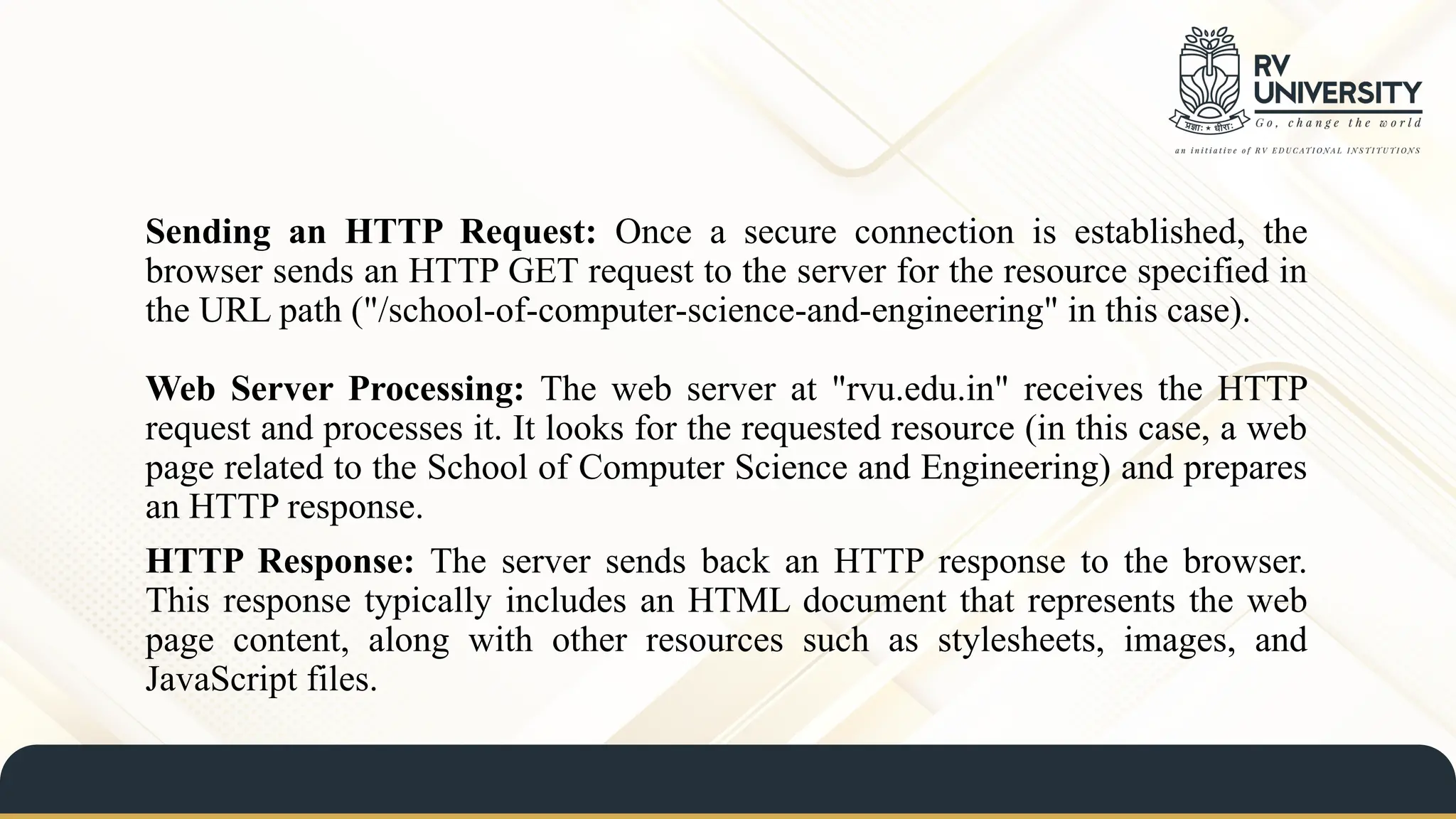 Sending an HTTP Request: Once a secure connection is established, the
browser sends an HTTP GET request to the server for the resource specified in
the URL path ("/school-of-computer-science-and-engineering" in this case).
Web Server Processing: The web server at "rvu.edu.in" receives the HTTP
request and processes it. It looks for the requested resource (in this case, a web
page related to the School of Computer Science and Engineering) and prepares
an HTTP response.
HTTP Response: The server sends back an HTTP response to the browser.
This response typically includes an HTML document that represents the web
page content, along with other resources such as stylesheets, images, and
JavaScript files.
 