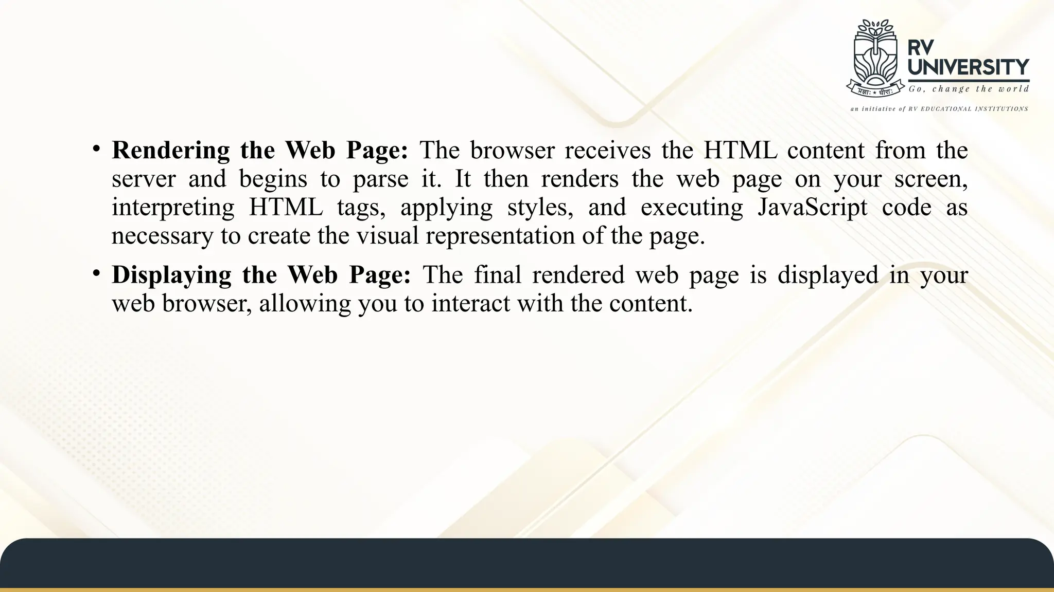 • Rendering the Web Page: The browser receives the HTML content from the
server and begins to parse it. It then renders the web page on your screen,
interpreting HTML tags, applying styles, and executing JavaScript code as
necessary to create the visual representation of the page.
• Displaying the Web Page: The final rendered web page is displayed in your
web browser, allowing you to interact with the content.
 
