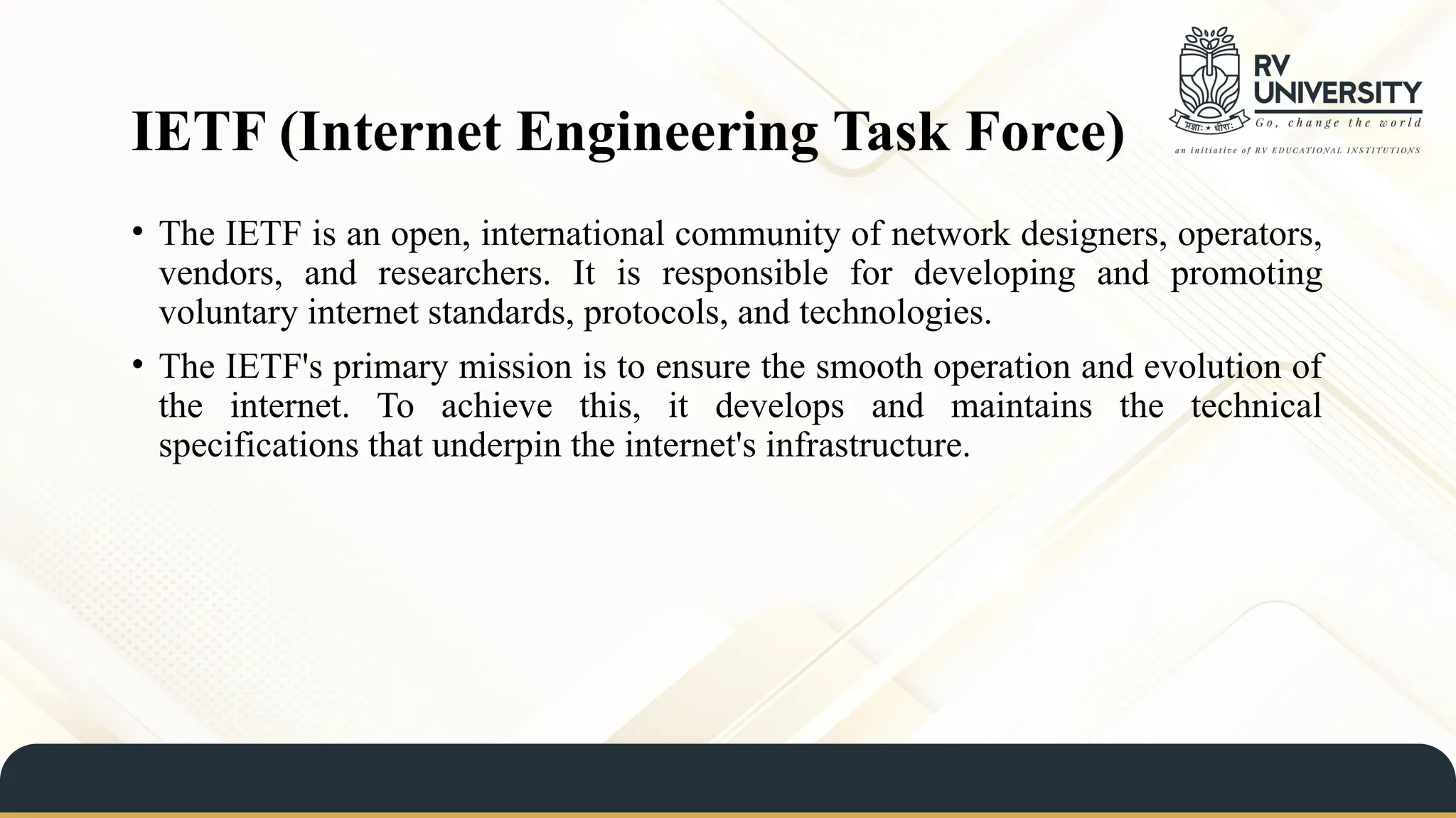 IETF (Internet Engineering Task Force)
• The IETF is an open, international community of network designers, operators,
vendors, and researchers. It is responsible for developing and promoting
voluntary internet standards, protocols, and technologies.
• The IETF's primary mission is to ensure the smooth operation and evolution of
the internet. To achieve this, it develops and maintains the technical
specifications that underpin the internet's infrastructure.
 