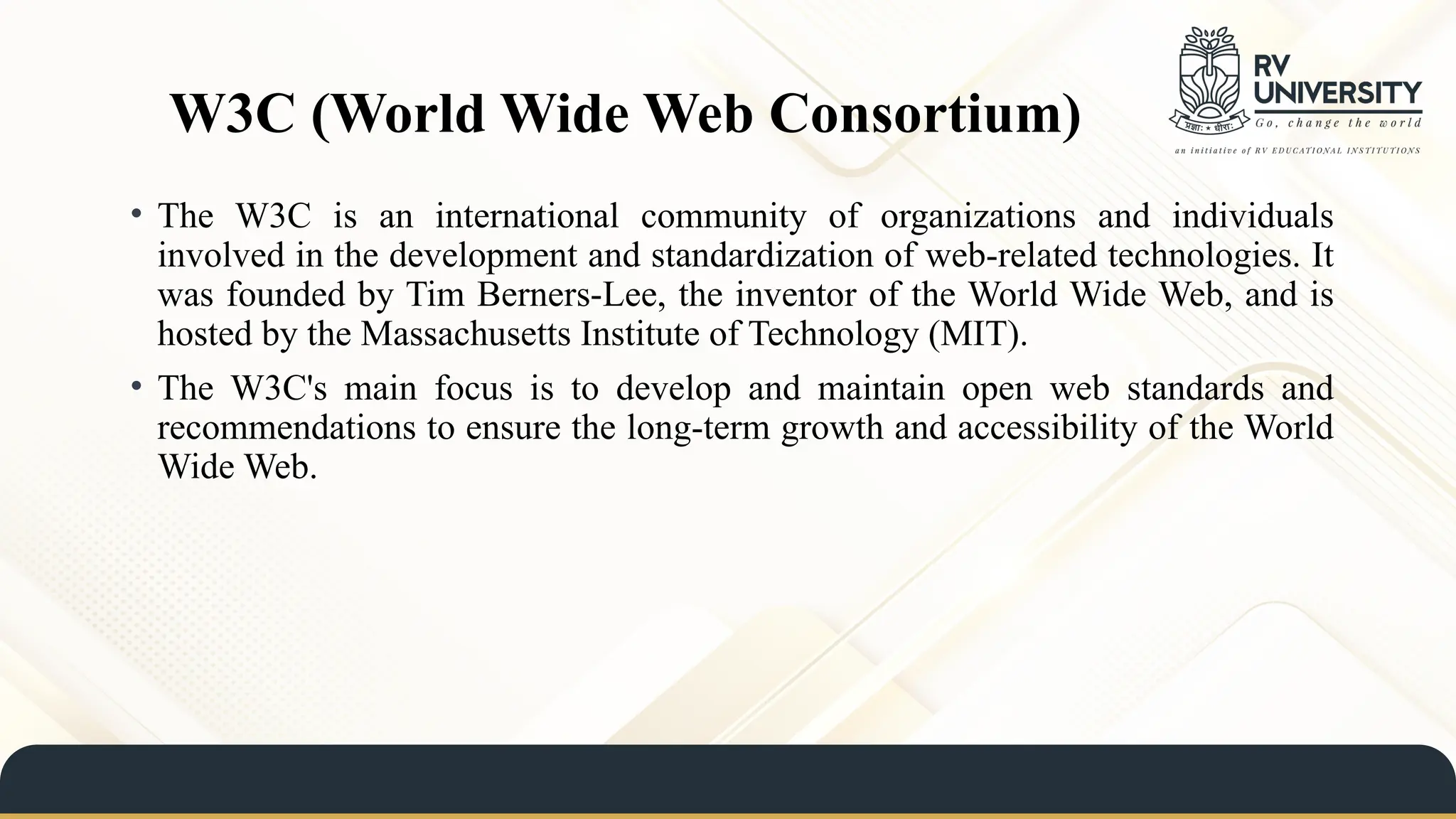 W3C (World Wide Web Consortium)
• The W3C is an international community of organizations and individuals
involved in the development and standardization of web-related technologies. It
was founded by Tim Berners-Lee, the inventor of the World Wide Web, and is
hosted by the Massachusetts Institute of Technology (MIT).
• The W3C's main focus is to develop and maintain open web standards and
recommendations to ensure the long-term growth and accessibility of the World
Wide Web.
 