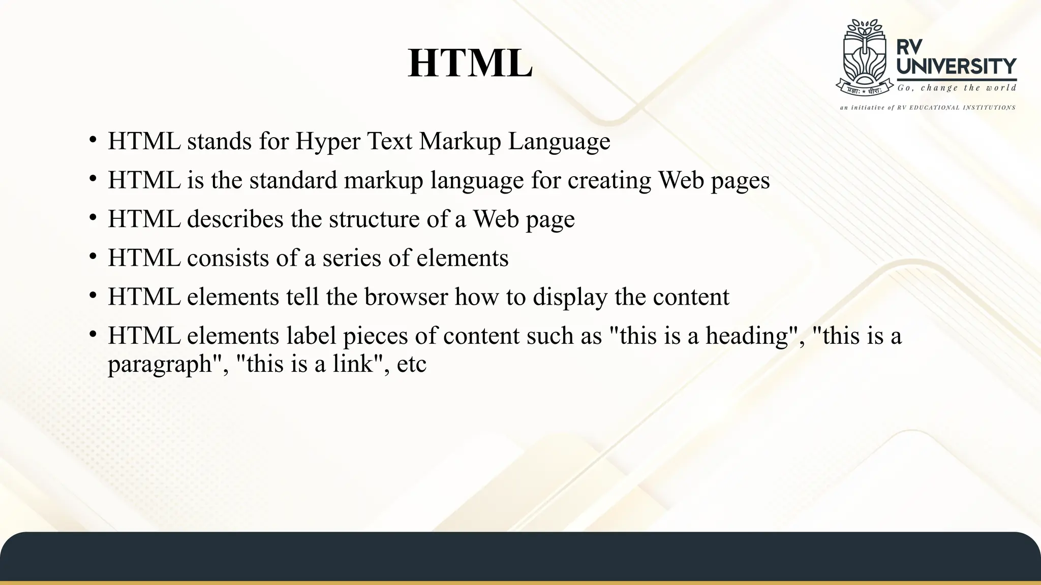 HTML
• HTML stands for Hyper Text Markup Language
• HTML is the standard markup language for creating Web pages
• HTML describes the structure of a Web page
• HTML consists of a series of elements
• HTML elements tell the browser how to display the content
• HTML elements label pieces of content such as "this is a heading", "this is a
paragraph", "this is a link", etc
 