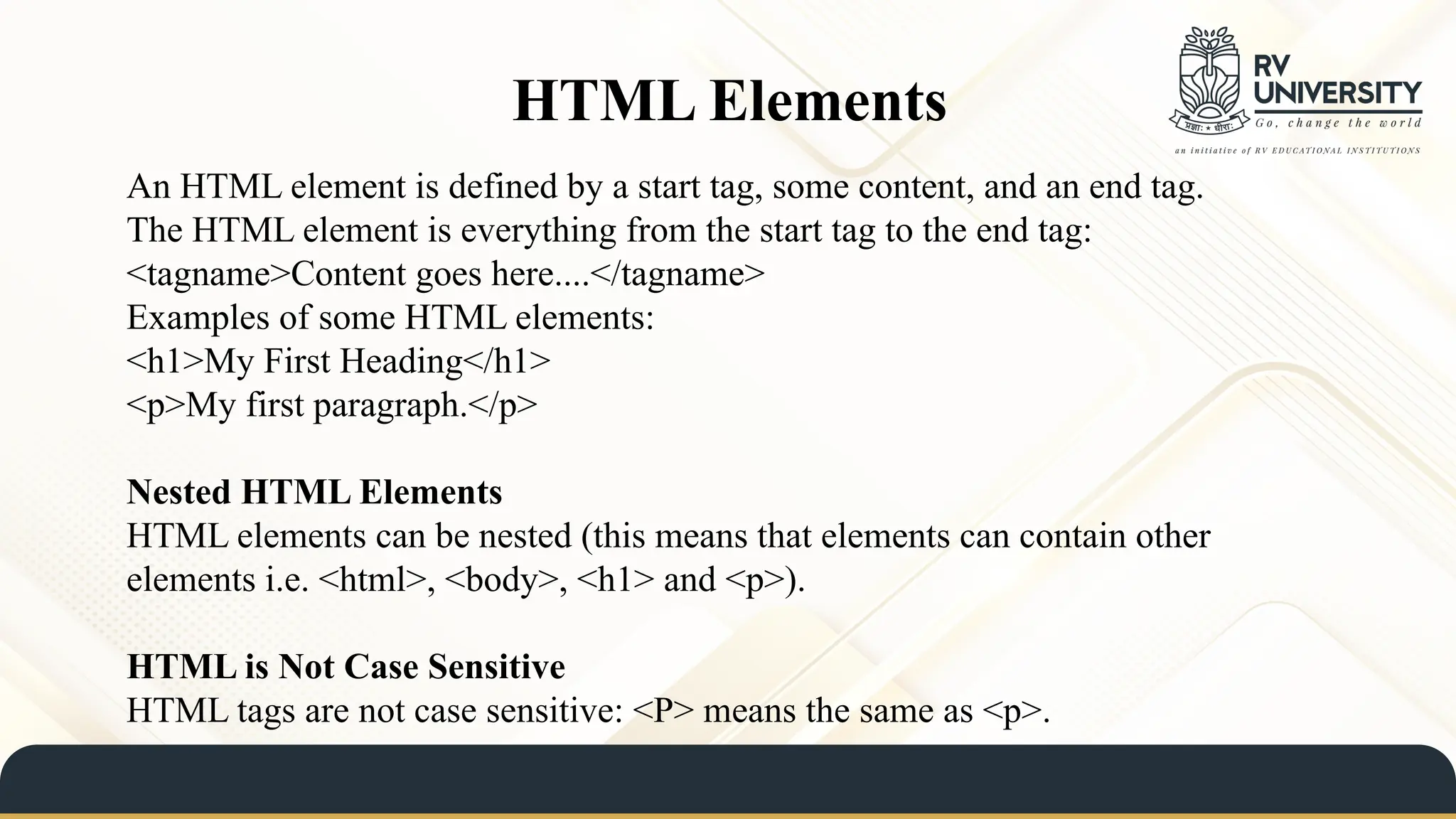 HTML Elements
An HTML element is defined by a start tag, some content, and an end tag.
The HTML element is everything from the start tag to the end tag:
<tagname>Content goes here....</tagname>
Examples of some HTML elements:
<h1>My First Heading</h1>
<p>My first paragraph.</p>
Nested HTML Elements
HTML elements can be nested (this means that elements can contain other
elements i.e. <html>, <body>, <h1> and <p>).
HTML is Not Case Sensitive
HTML tags are not case sensitive: <P> means the same as <p>.
 