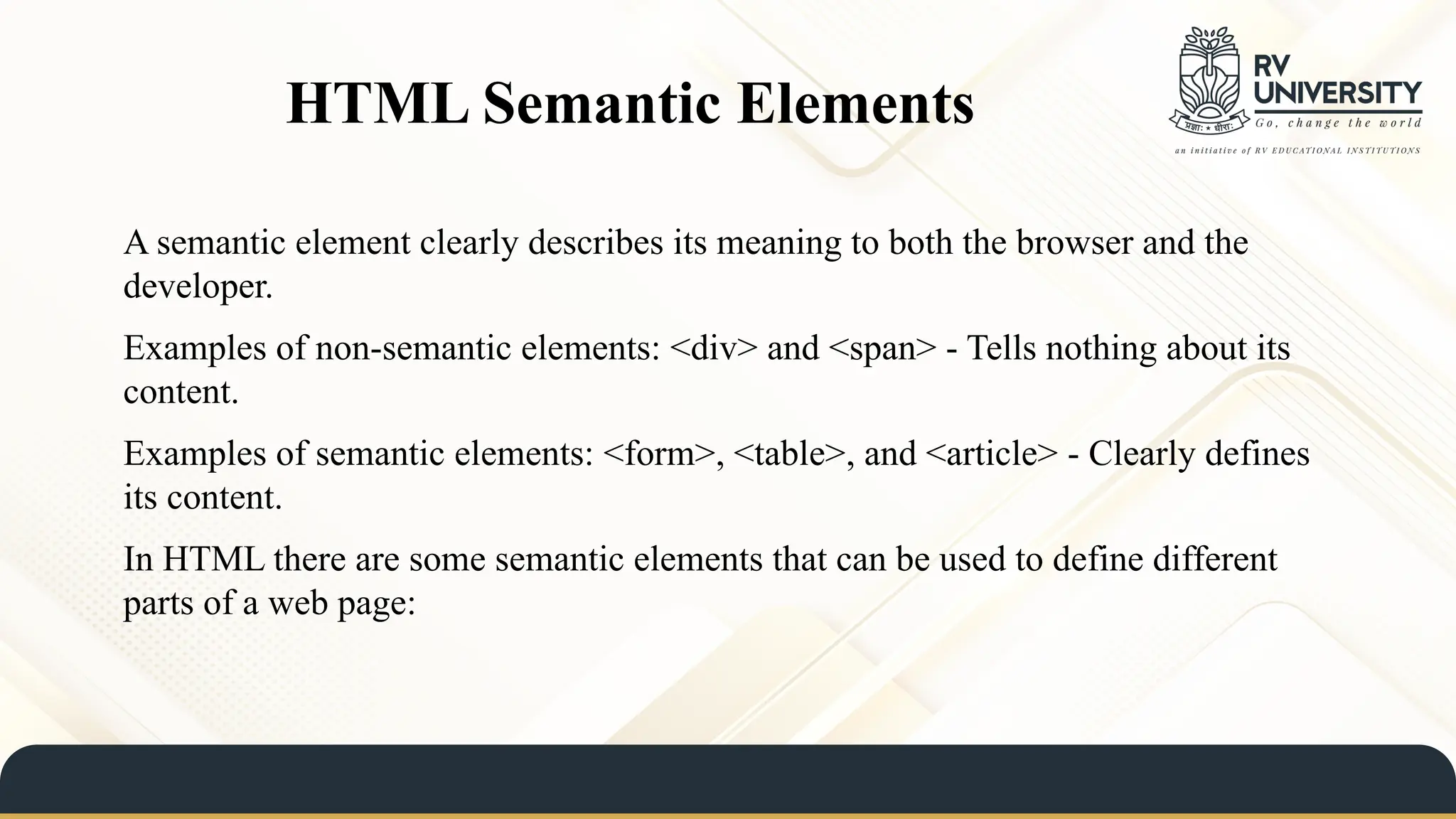 HTML Semantic Elements
A semantic element clearly describes its meaning to both the browser and the
developer.
Examples of non-semantic elements: <div> and <span> - Tells nothing about its
content.
Examples of semantic elements: <form>, <table>, and <article> - Clearly defines
its content.
In HTML there are some semantic elements that can be used to define different
parts of a web page:
 