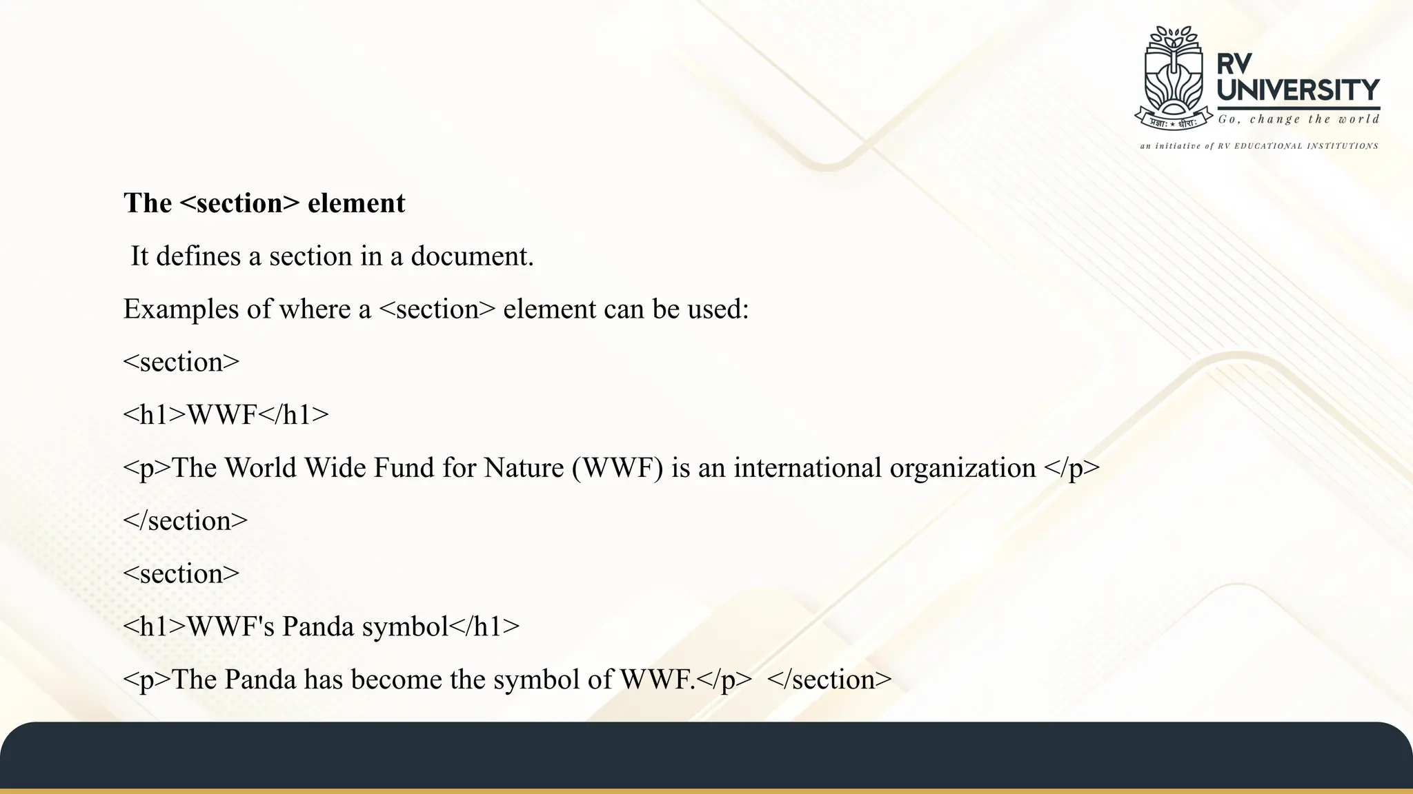 The <section> element
It defines a section in a document.
Examples of where a <section> element can be used:
<section>
<h1>WWF</h1>
<p>The World Wide Fund for Nature (WWF) is an international organization </p>
</section>
<section>
<h1>WWF's Panda symbol</h1>
<p>The Panda has become the symbol of WWF.</p> </section>
 