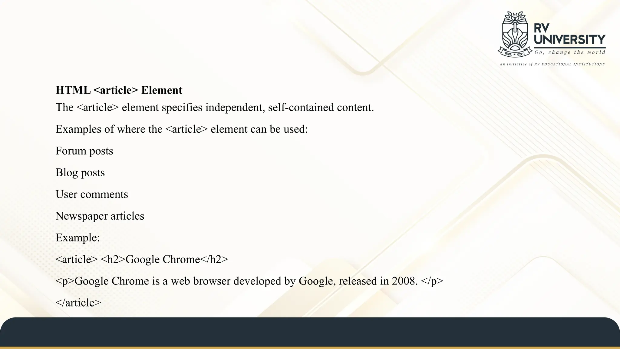 HTML <article> Element
The <article> element specifies independent, self-contained content.
Examples of where the <article> element can be used:
Forum posts
Blog posts
User comments
Newspaper articles
Example:
<article> <h2>Google Chrome</h2>
<p>Google Chrome is a web browser developed by Google, released in 2008. </p>
</article>
 