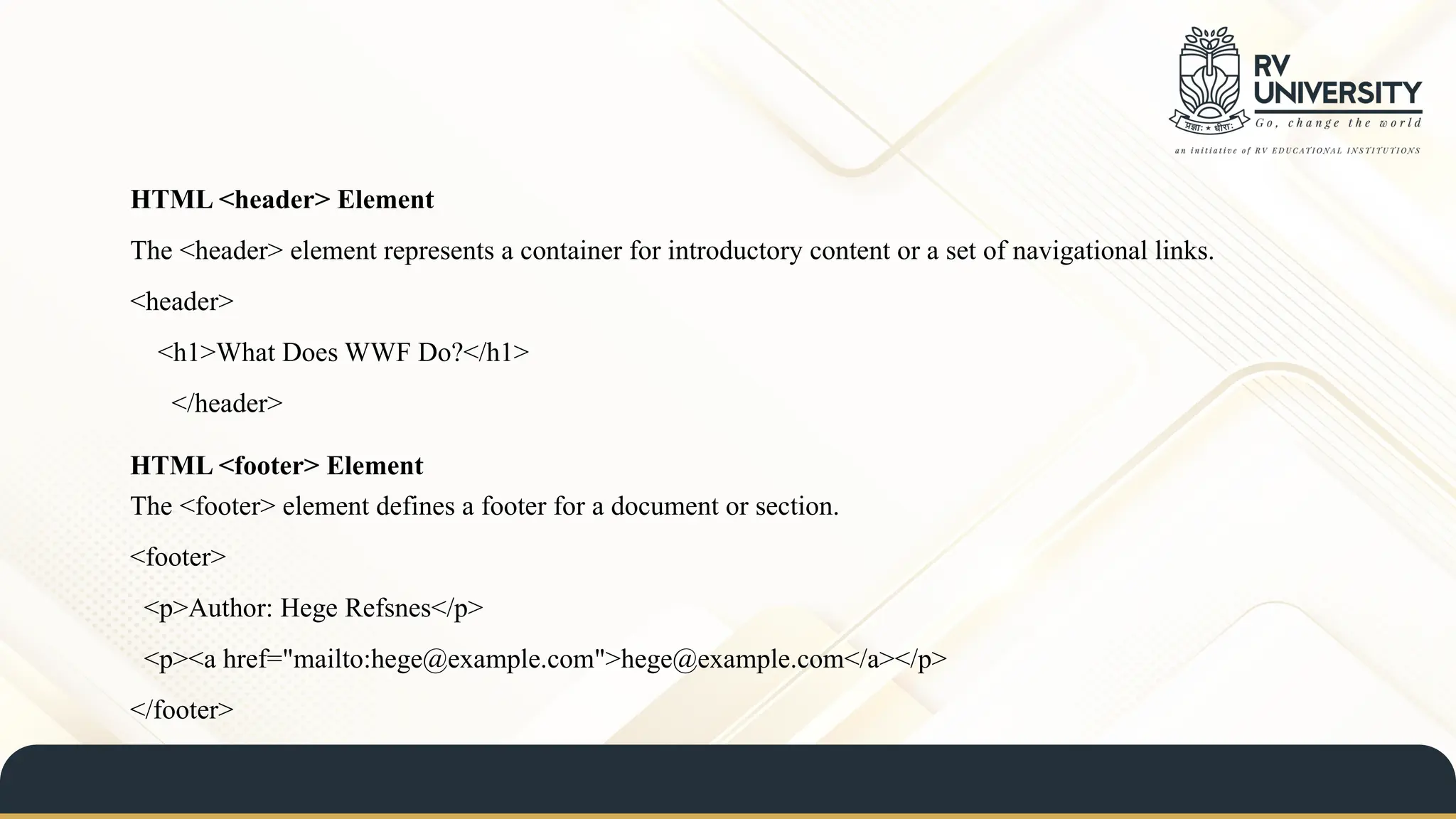 HTML <footer> Element
The <footer> element defines a footer for a document or section.
<footer>
<p>Author: Hege Refsnes</p>
<p><a href="mailto:hege@example.com">hege@example.com</a></p>
</footer>
HTML <header> Element
The <header> element represents a container for introductory content or a set of navigational links.
<header>
<h1>What Does WWF Do?</h1>
</header>
 