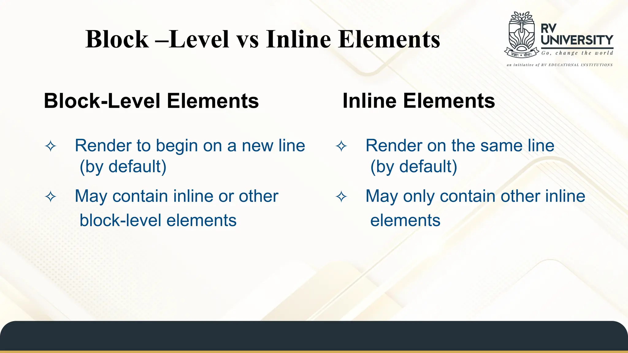 Block-Level Elements Inline Elements
✧ Render to begin on a new line
(by default)
✧ May contain inline or other
block-level elements
✧ Render on the same line
(by default)
✧ May only contain other inline
elements
Block –Level vs Inline Elements
 