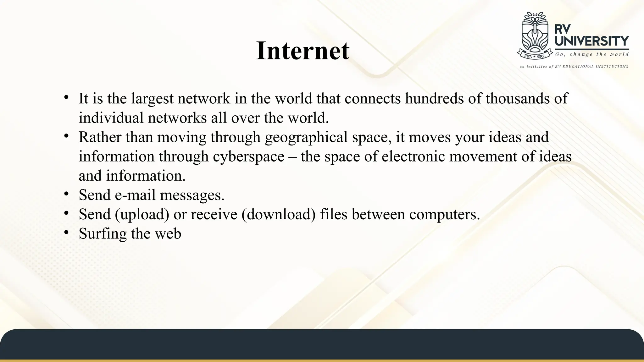 Internet
• It is the largest network in the world that connects hundreds of thousands of
individual networks all over the world.
• Rather than moving through geographical space, it moves your ideas and
information through cyberspace – the space of electronic movement of ideas
and information.
• Send e-mail messages.
• Send (upload) or receive (download) files between computers.
• Surfing the web
 