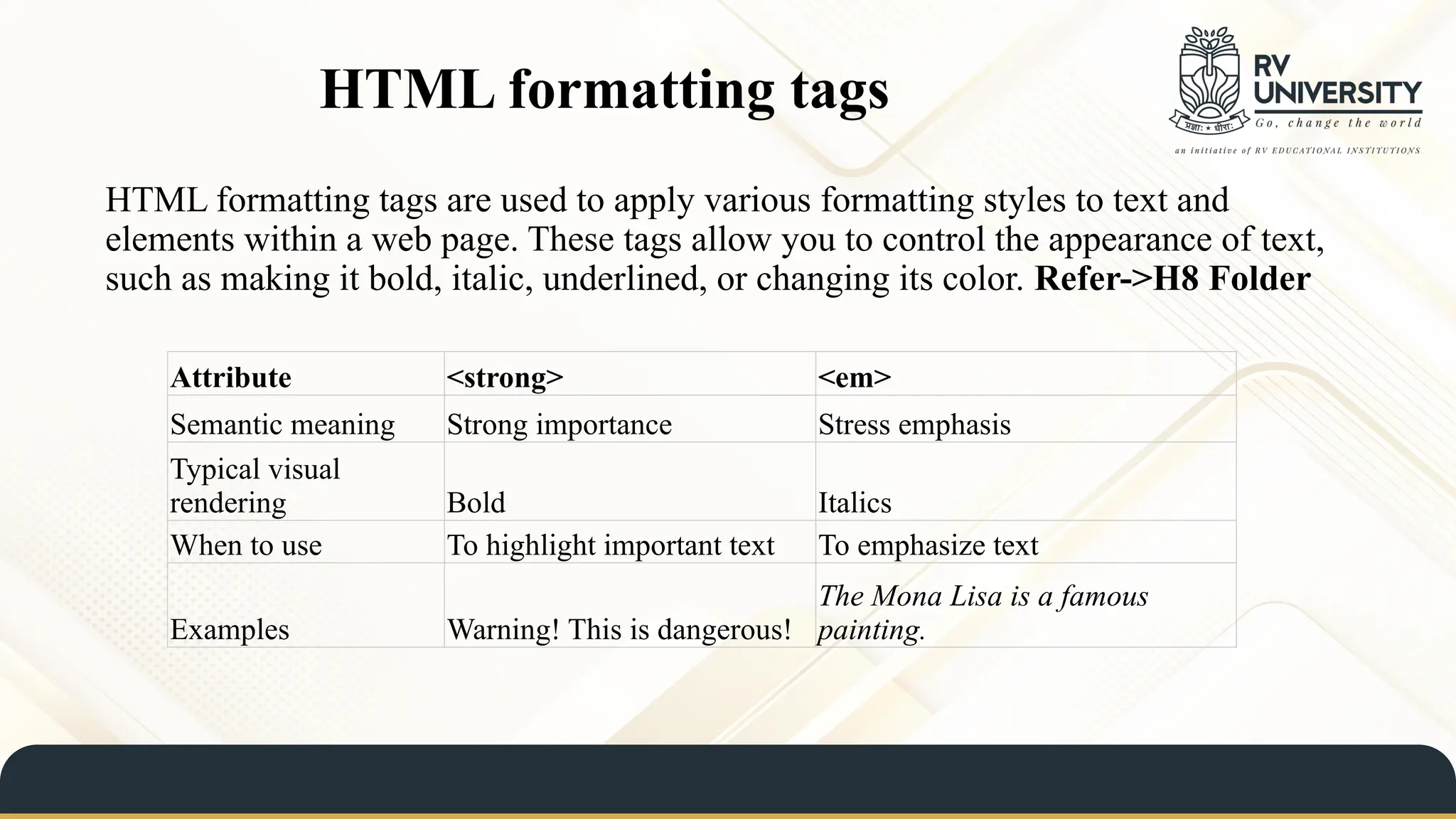 HTML formatting tags
HTML formatting tags are used to apply various formatting styles to text and
elements within a web page. These tags allow you to control the appearance of text,
such as making it bold, italic, underlined, or changing its color. Refer->H8 Folder
Attribute <strong> <em>
Semantic meaning Strong importance Stress emphasis
Typical visual
rendering Bold Italics
When to use To highlight important text To emphasize text
Examples Warning! This is dangerous!
The Mona Lisa is a famous
painting.
 