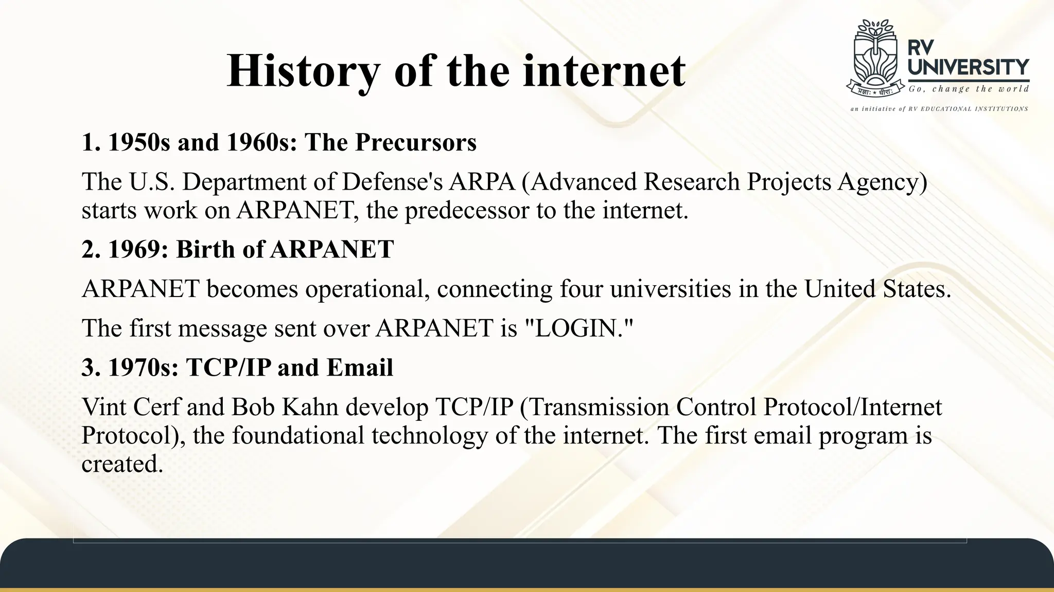 History of the internet
1. 1950s and 1960s: The Precursors
The U.S. Department of Defense's ARPA (Advanced Research Projects Agency)
starts work on ARPANET, the predecessor to the internet.
2. 1969: Birth of ARPANET
ARPANET becomes operational, connecting four universities in the United States.
The first message sent over ARPANET is "LOGIN."
3. 1970s: TCP/IP and Email
Vint Cerf and Bob Kahn develop TCP/IP (Transmission Control Protocol/Internet
Protocol), the foundational technology of the internet. The first email program is
created.
 