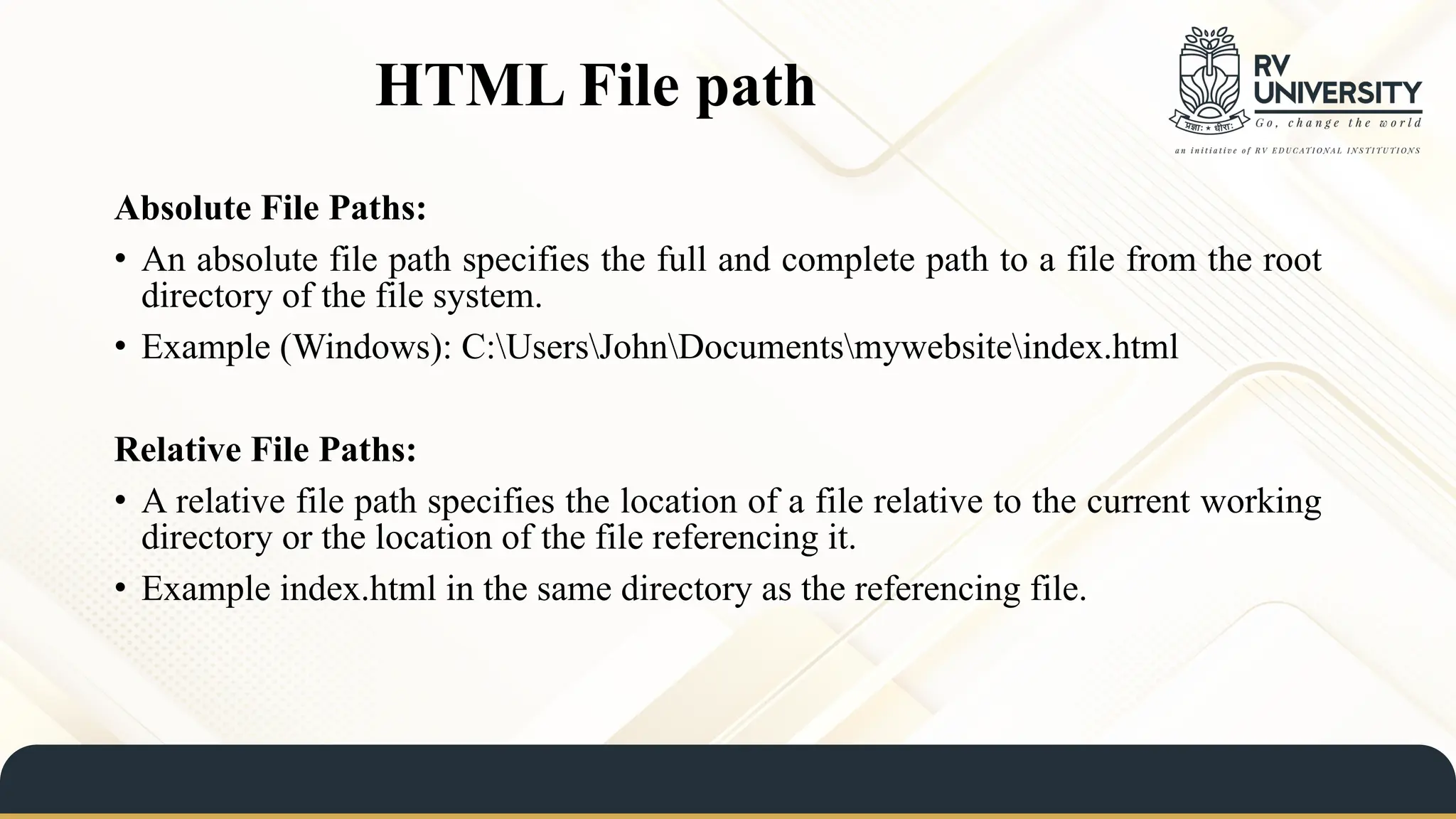 HTML File path
Absolute File Paths:
• An absolute file path specifies the full and complete path to a file from the root
directory of the file system.
• Example (Windows): C:UsersJohnDocumentsmywebsiteindex.html
Relative File Paths:
• A relative file path specifies the location of a file relative to the current working
directory or the location of the file referencing it.
• Example index.html in the same directory as the referencing file.
 