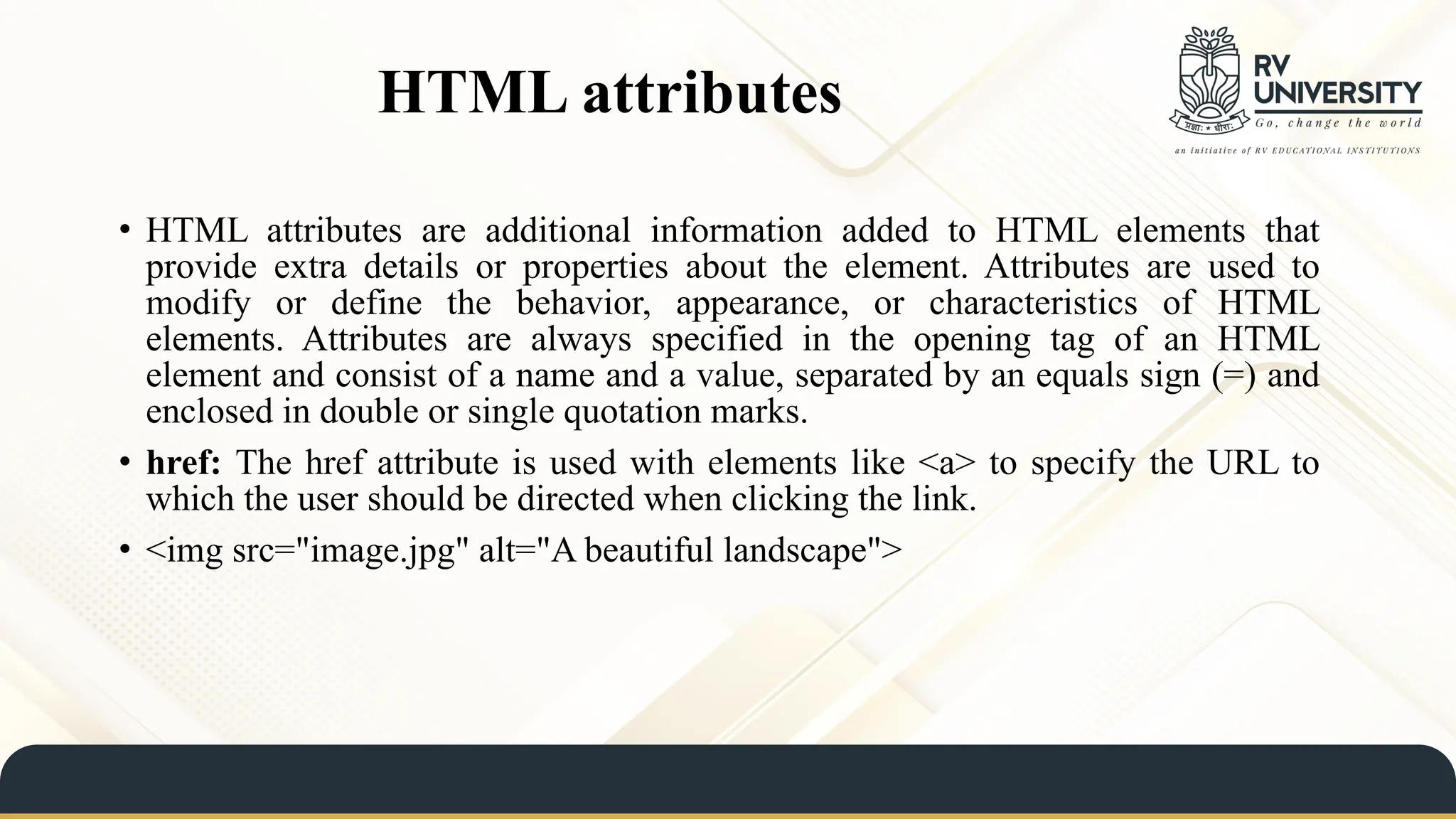 HTML attributes
• HTML attributes are additional information added to HTML elements that
provide extra details or properties about the element. Attributes are used to
modify or define the behavior, appearance, or characteristics of HTML
elements. Attributes are always specified in the opening tag of an HTML
element and consist of a name and a value, separated by an equals sign (=) and
enclosed in double or single quotation marks.
• href: The href attribute is used with elements like <a> to specify the URL to
which the user should be directed when clicking the link.
• <img src="image.jpg" alt="A beautiful landscape">
 