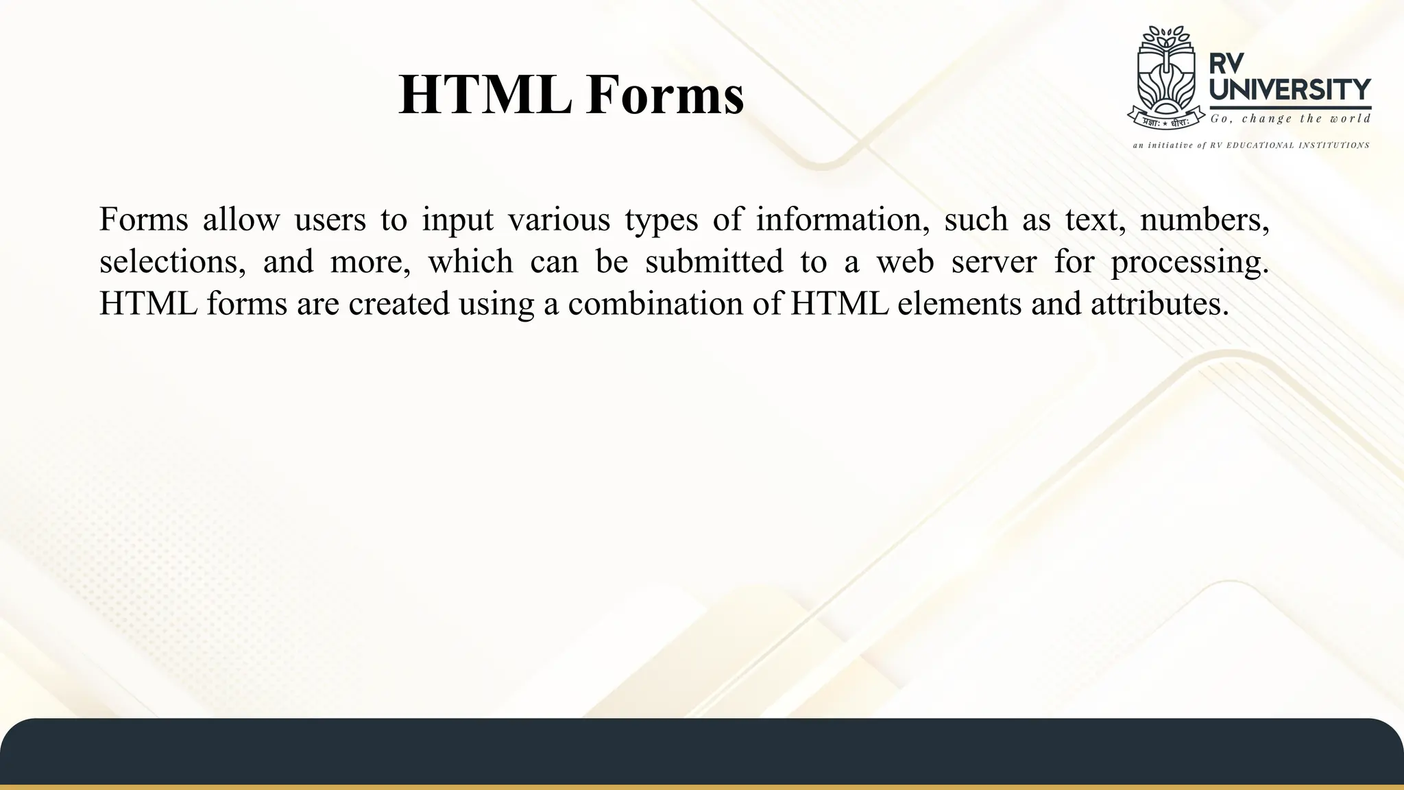 HTML Forms
Forms allow users to input various types of information, such as text, numbers,
selections, and more, which can be submitted to a web server for processing.
HTML forms are created using a combination of HTML elements and attributes.
 
