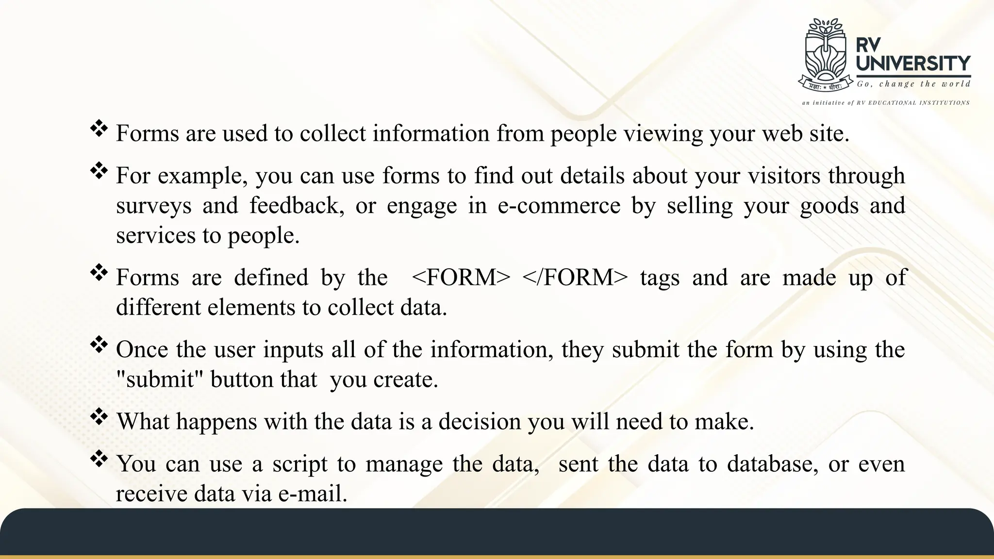  Forms are used to collect information from people viewing your web site.
 For example, you can use forms to find out details about your visitors through
surveys and feedback, or engage in e-commerce by selling your goods and
services to people.
 Forms are defined by the <FORM> </FORM> tags and are made up of
different elements to collect data.
 Once the user inputs all of the information, they submit the form by using the
"submit" button that you create.
 What happens with the data is a decision you will need to make.
 You can use a script to manage the data, sent the data to database, or even
receive data via e-mail.
 
