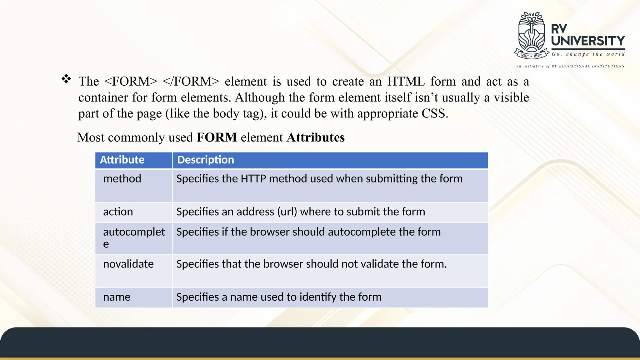 The <FORM> </FORM> element is used to create an HTML form and act as a
container for form elements. Although the form element itself isn’t usually a visible
part of the page (like the body tag), it could be with appropriate CSS.
Most commonly used FORM element Attributes
Attribute Description
method Specifies the HTTP method used when submitting the form
action Specifies an address (url) where to submit the form
autocomplet
e
Specifies if the browser should autocomplete the form
novalidate Specifies that the browser should not validate the form.
name Specifies a name used to identify the form
 