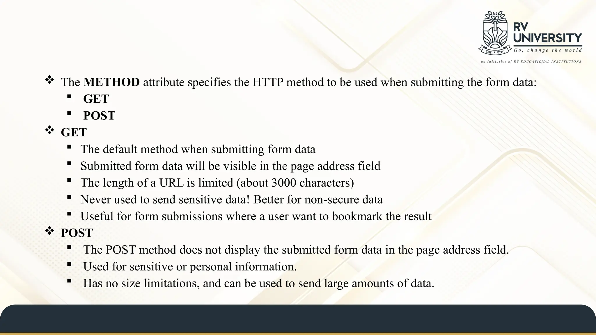  The METHOD attribute specifies the HTTP method to be used when submitting the form data:
 GET
 POST
 GET
 The default method when submitting form data
 Submitted form data will be visible in the page address field
 The length of a URL is limited (about 3000 characters)
 Never used to send sensitive data! Better for non-secure data
 Useful for form submissions where a user want to bookmark the result
 POST
 The POST method does not display the submitted form data in the page address field.
 Used for sensitive or personal information.
 Has no size limitations, and can be used to send large amounts of data.
 
