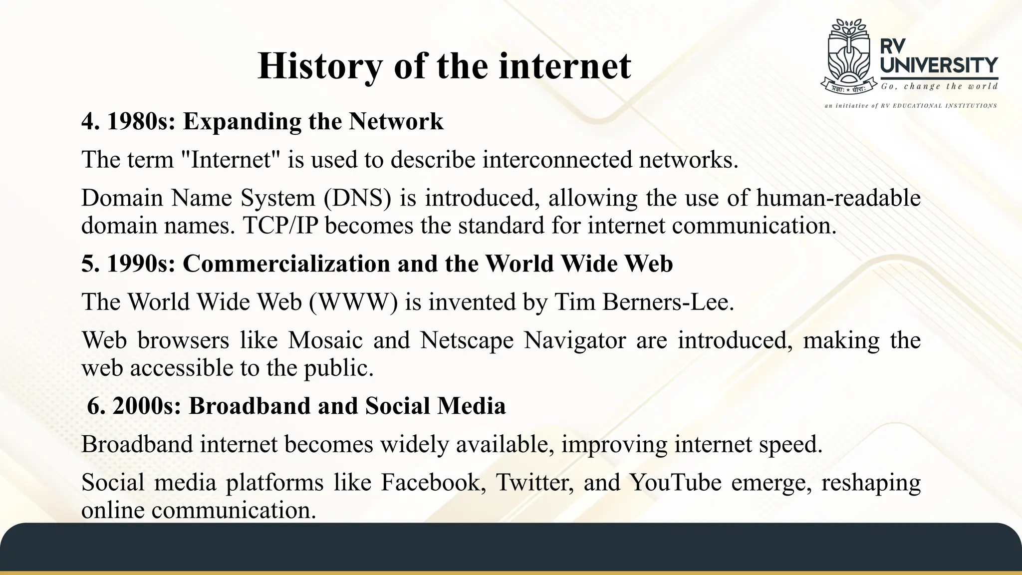 History of the internet
4. 1980s: Expanding the Network
The term "Internet" is used to describe interconnected networks.
Domain Name System (DNS) is introduced, allowing the use of human-readable
domain names. TCP/IP becomes the standard for internet communication.
5. 1990s: Commercialization and the World Wide Web
The World Wide Web (WWW) is invented by Tim Berners-Lee.
Web browsers like Mosaic and Netscape Navigator are introduced, making the
web accessible to the public.
6. 2000s: Broadband and Social Media
Broadband internet becomes widely available, improving internet speed.
Social media platforms like Facebook, Twitter, and YouTube emerge, reshaping
online communication.
 