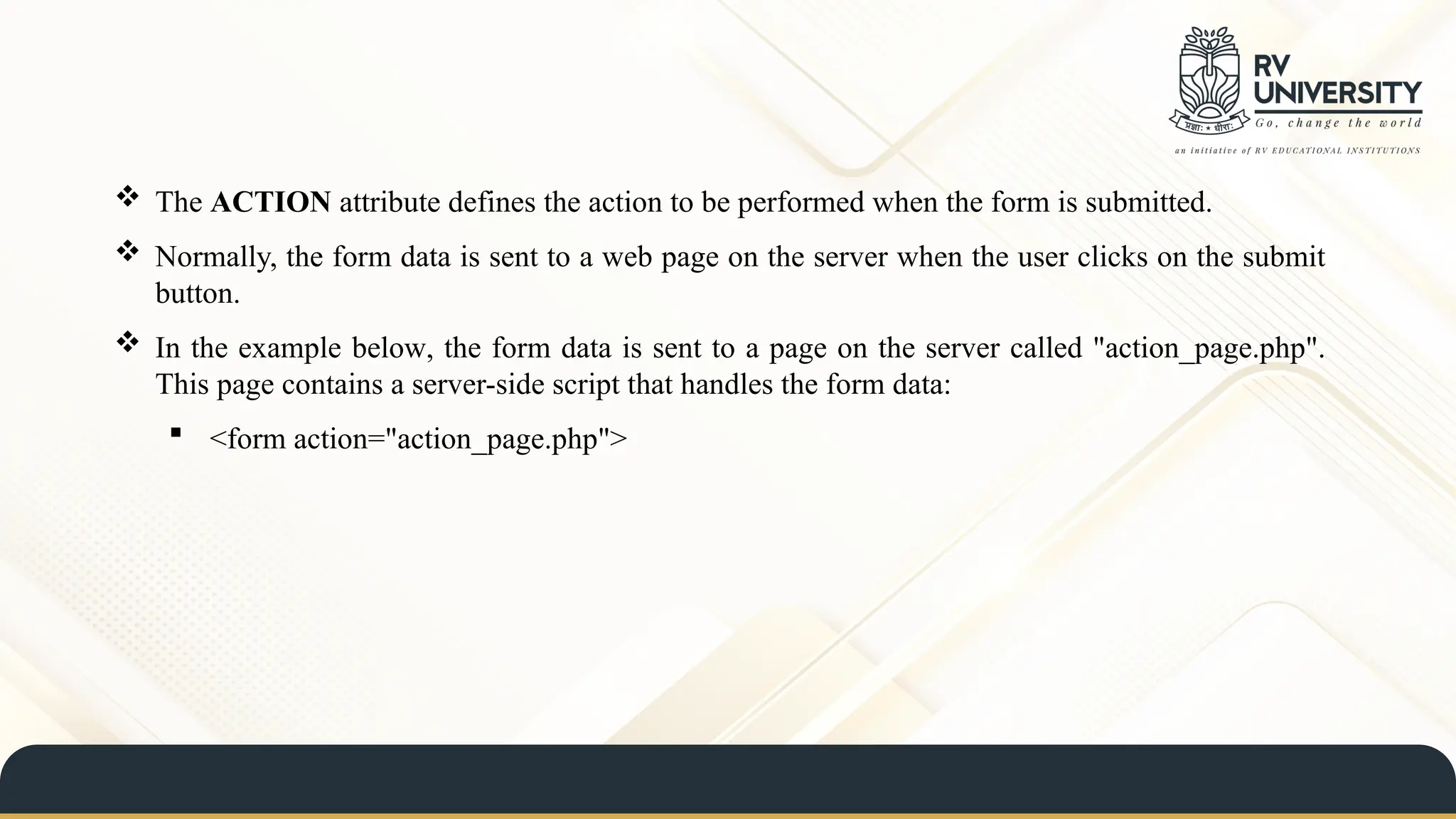  The ACTION attribute defines the action to be performed when the form is submitted.
 Normally, the form data is sent to a web page on the server when the user clicks on the submit
button.
 In the example below, the form data is sent to a page on the server called "action_page.php".
This page contains a server-side script that handles the form data:
 <form action="action_page.php">
 