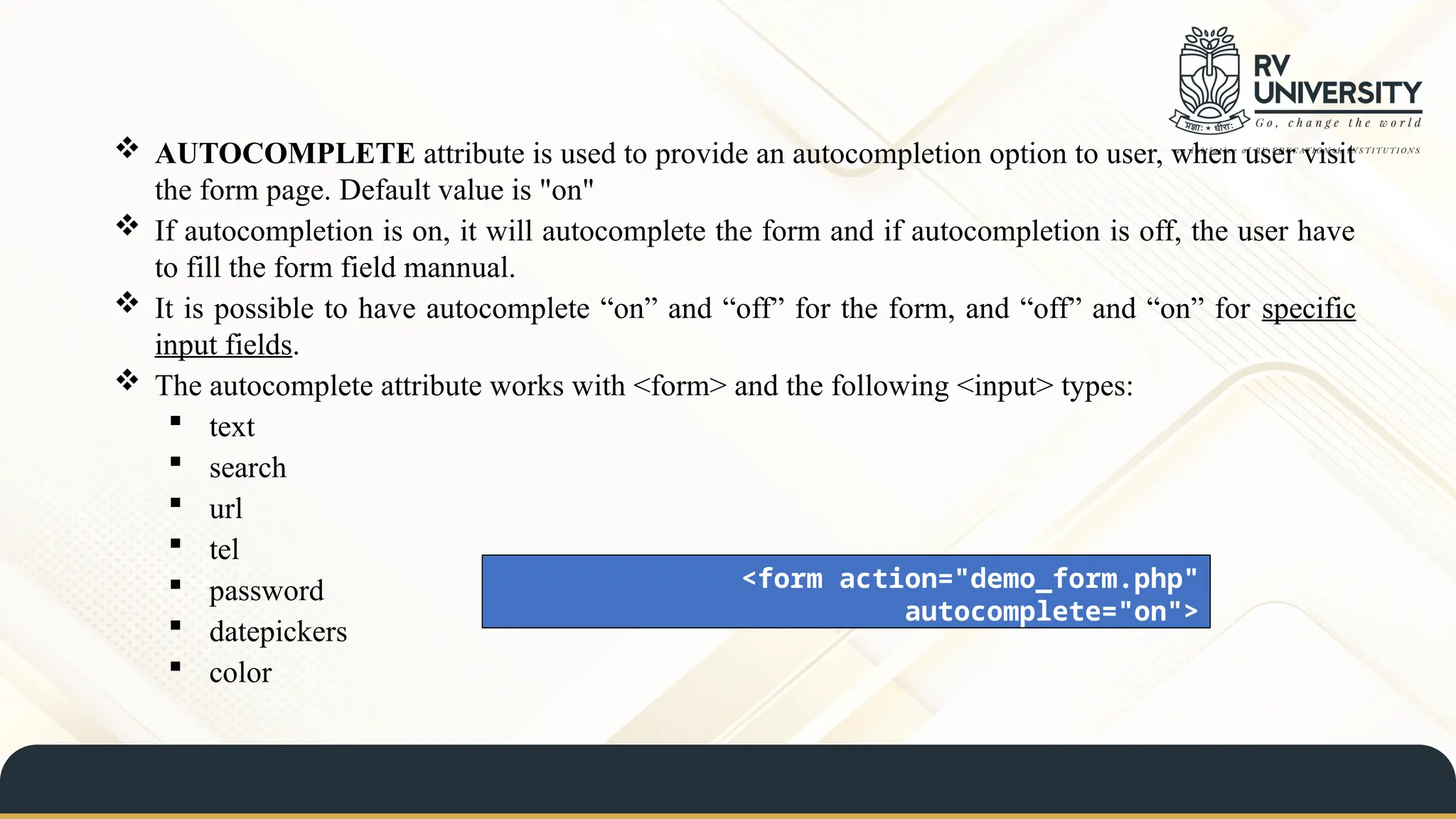  AUTOCOMPLETE attribute is used to provide an autocompletion option to user, when user visit
the form page. Default value is "on"
 If autocompletion is on, it will autocomplete the form and if autocompletion is off, the user have
to fill the form field mannual.
 It is possible to have autocomplete “on” and “off” for the form, and “off” and “on” for specific
input fields.
 The autocomplete attribute works with <form> and the following <input> types:
 text
 search
 url
 tel
 password
 datepickers
 color
<form action="demo_form.php"
autocomplete="on">
 