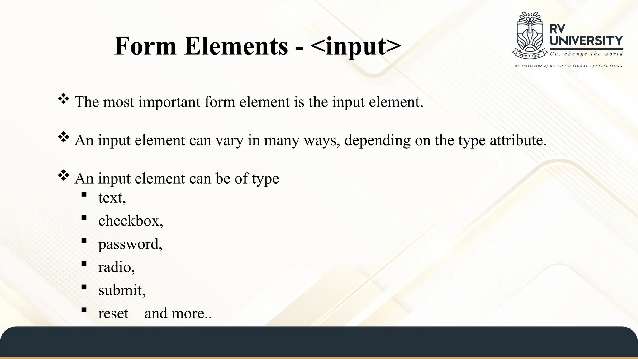  The most important form element is the input element.
 An input element can vary in many ways, depending on the type attribute.
 An input element can be of type
 text,
 checkbox,
 password,
 radio,
 submit,
 reset and more..
Form Elements - <input>
 