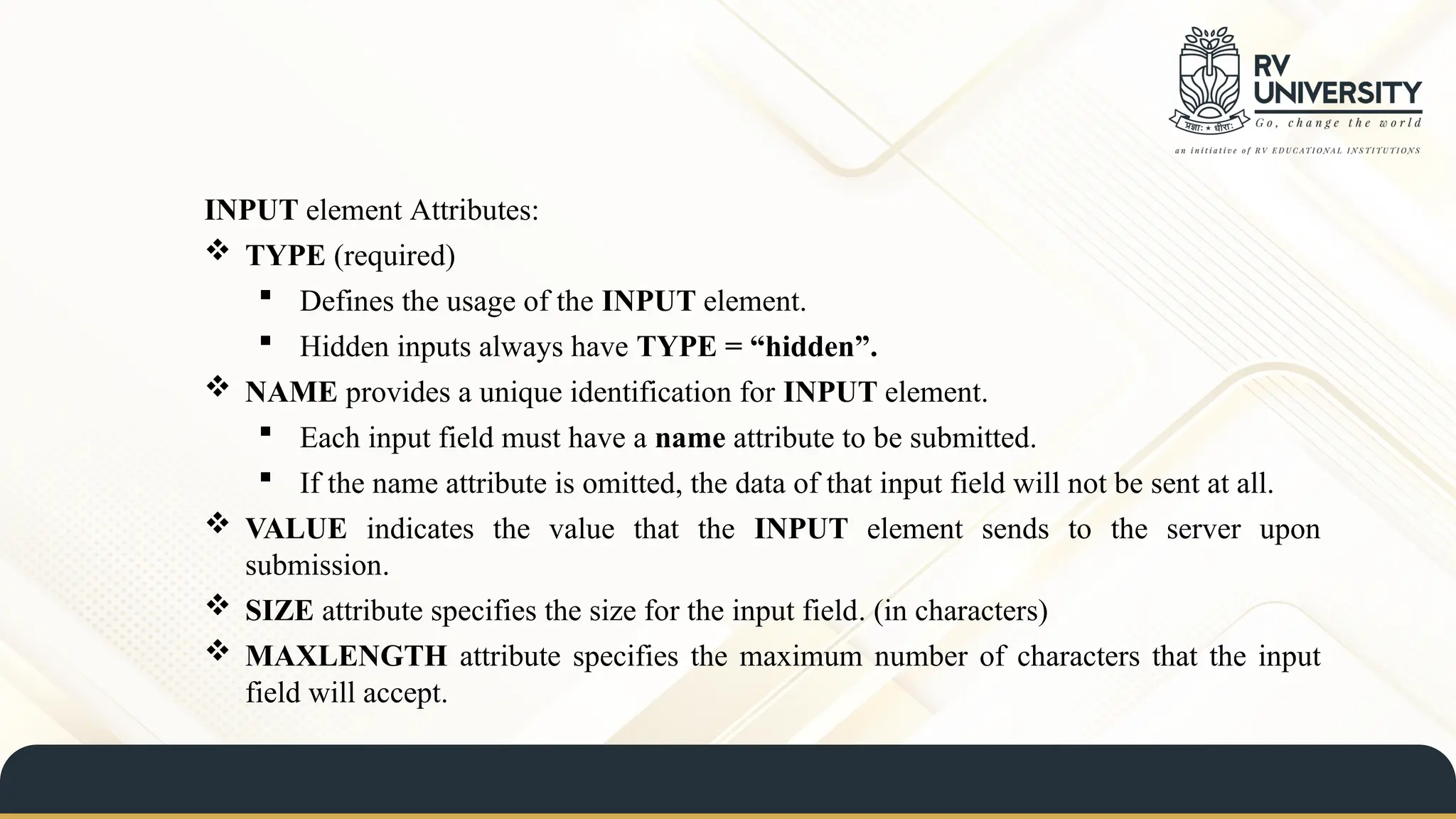 INPUT element Attributes:
 TYPE (required)
 Defines the usage of the INPUT element.
 Hidden inputs always have TYPE = “hidden”.
 NAME provides a unique identification for INPUT element.
 Each input field must have a name attribute to be submitted.
 If the name attribute is omitted, the data of that input field will not be sent at all.
 VALUE indicates the value that the INPUT element sends to the server upon
submission.
 SIZE attribute specifies the size for the input field. (in characters)
 MAXLENGTH attribute specifies the maximum number of characters that the input
field will accept.
 