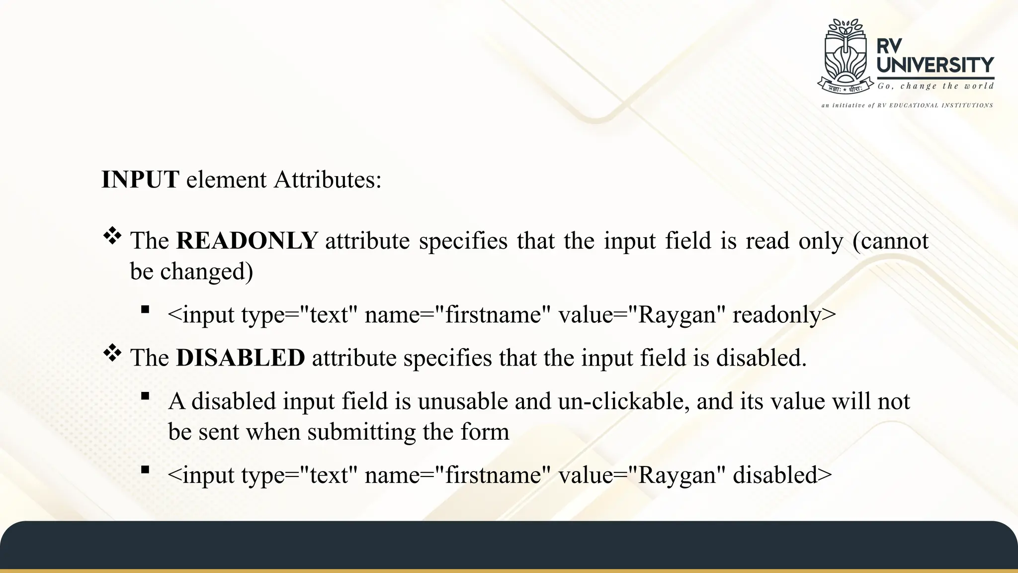 INPUT element Attributes:
 The READONLY attribute specifies that the input field is read only (cannot
be changed)
 <input type="text" name="firstname" value="Raygan" readonly>
 The DISABLED attribute specifies that the input field is disabled.
 A disabled input field is unusable and un-clickable, and its value will not
be sent when submitting the form
 <input type="text" name="firstname" value="Raygan" disabled>
 