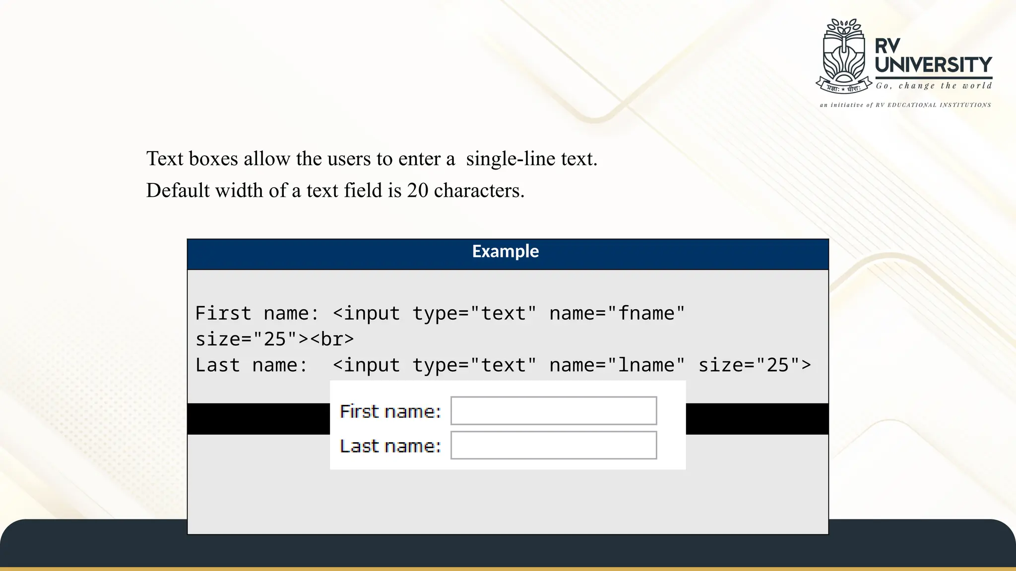 Text boxes allow the users to enter a single-line text.
Default width of a text field is 20 characters.
Example
First name: <input type="text" name="fname"
size="25"><br>
Last name: <input type="text" name="lname" size="25">
Result
 
