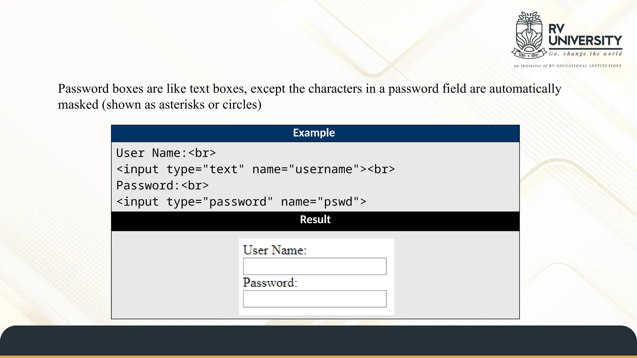 Password boxes are like text boxes, except the characters in a password field are automatically
masked (shown as asterisks or circles)
Example
User Name:<br>
<input type="text" name="username"><br>
Password:<br>
<input type="password" name="pswd">
Result
 