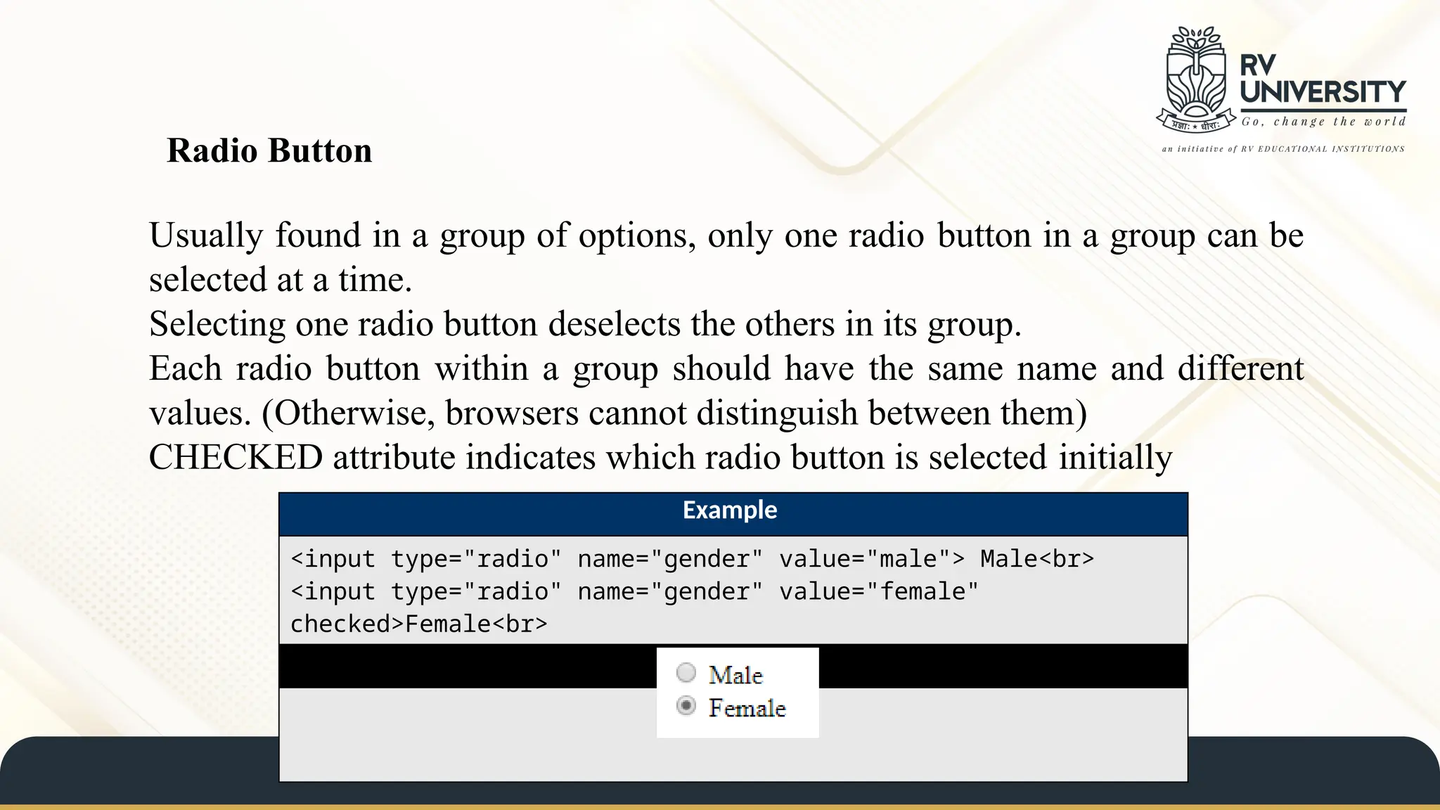Radio Button
Usually found in a group of options, only one radio button in a group can be
selected at a time.
Selecting one radio button deselects the others in its group.
Each radio button within a group should have the same name and different
values. (Otherwise, browsers cannot distinguish between them)
CHECKED attribute indicates which radio button is selected initially
Example
<input type="radio" name="gender" value="male"> Male<br>
<input type="radio" name="gender" value="female"
checked>Female<br>
Result
 