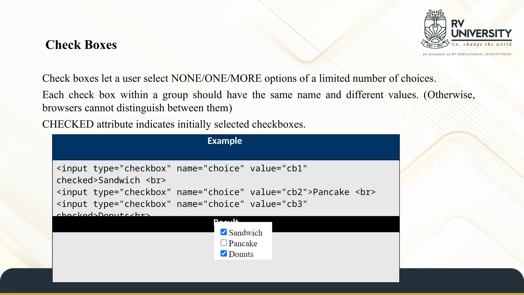 Check boxes let a user select NONE/ONE/MORE options of a limited number of choices.
Each check box within a group should have the same name and different values. (Otherwise,
browsers cannot distinguish between them)
CHECKED attribute indicates initially selected checkboxes.
Check Boxes
Example
<input type="checkbox" name="choice" value="cb1"
checked>Sandwich <br>
<input type="checkbox" name="choice" value="cb2">Pancake <br>
<input type="checkbox" name="choice" value="cb3"
checked>Donuts<br>
Result
 