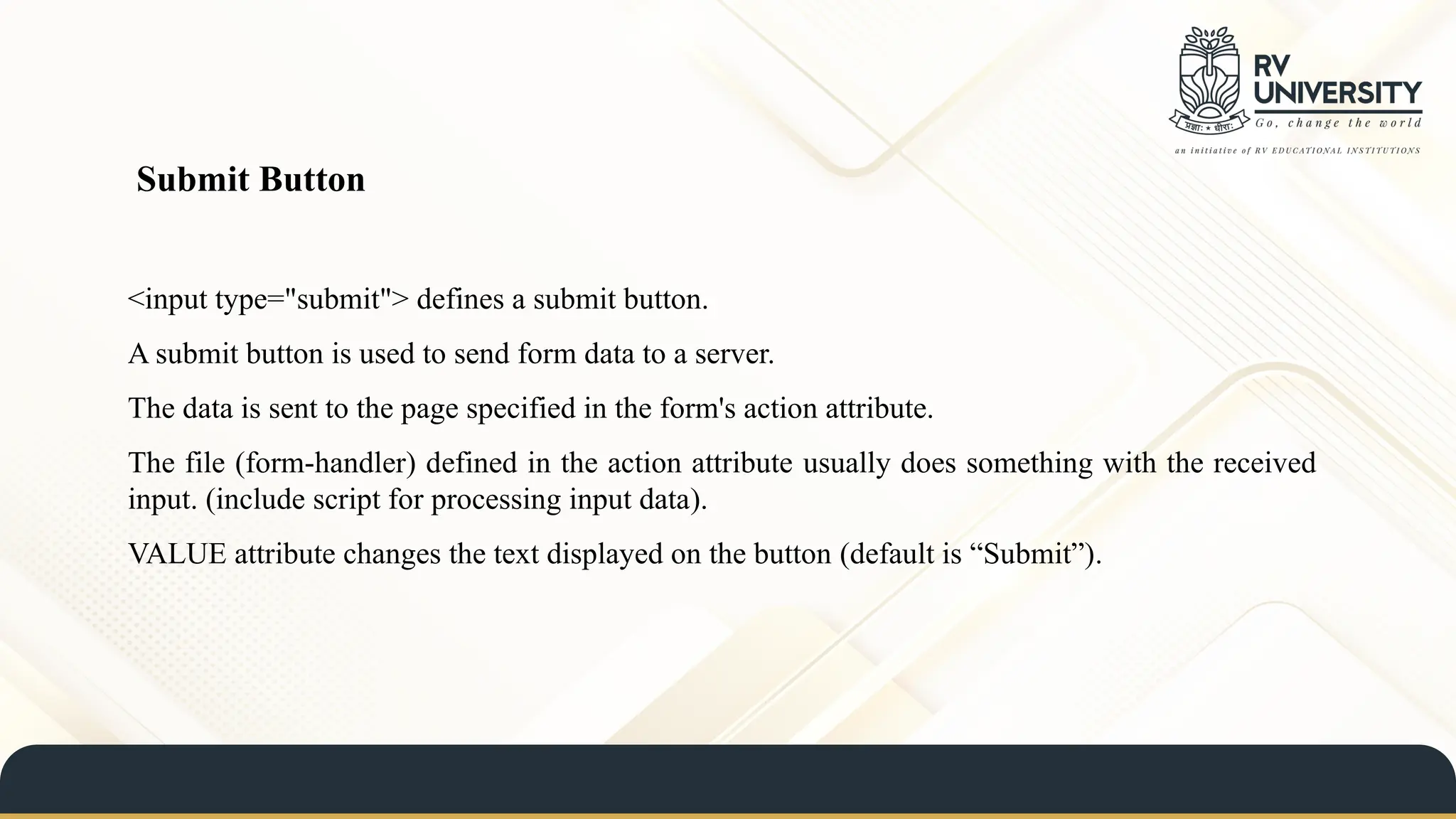 <input type="submit"> defines a submit button.
A submit button is used to send form data to a server.
The data is sent to the page specified in the form's action attribute.
The file (form-handler) defined in the action attribute usually does something with the received
input. (include script for processing input data).
VALUE attribute changes the text displayed on the button (default is “Submit”).
Submit Button
 