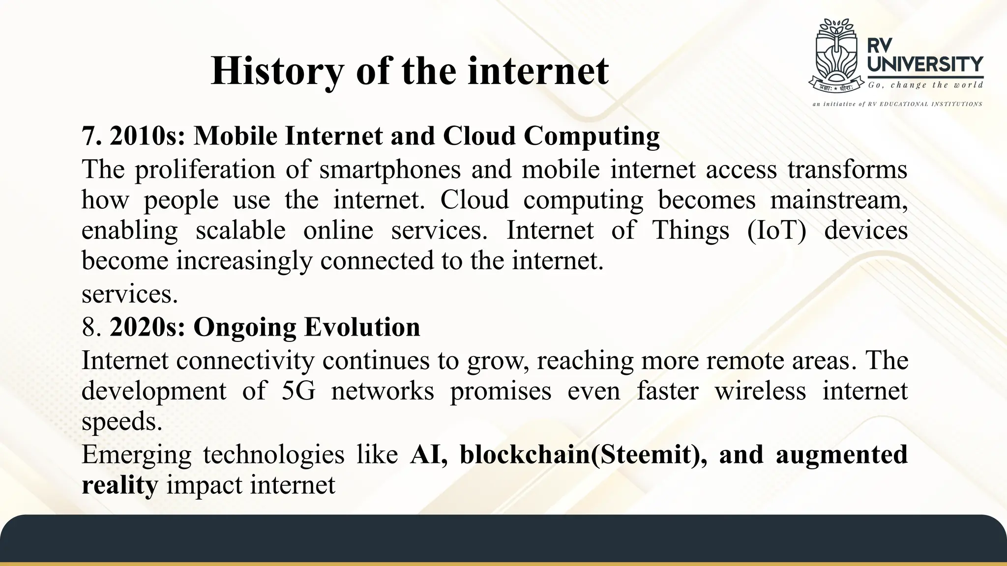 History of the internet
7. 2010s: Mobile Internet and Cloud Computing
The proliferation of smartphones and mobile internet access transforms
how people use the internet. Cloud computing becomes mainstream,
enabling scalable online services. Internet of Things (IoT) devices
become increasingly connected to the internet.
services.
8. 2020s: Ongoing Evolution
Internet connectivity continues to grow, reaching more remote areas. The
development of 5G networks promises even faster wireless internet
speeds.
Emerging technologies like AI, blockchain(Steemit), and augmented
reality impact internet
 