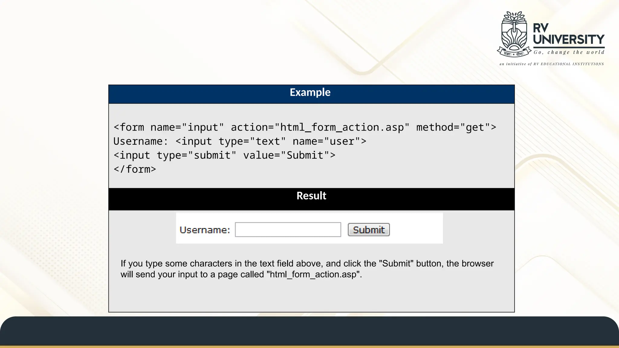 Example
<form name="input" action="html_form_action.asp" method="get">
Username: <input type="text" name="user">
<input type="submit" value="Submit">
</form>
Result
If you type some characters in the text field above, and click the "Submit" button, the browser
will send your input to a page called "html_form_action.asp".
 
