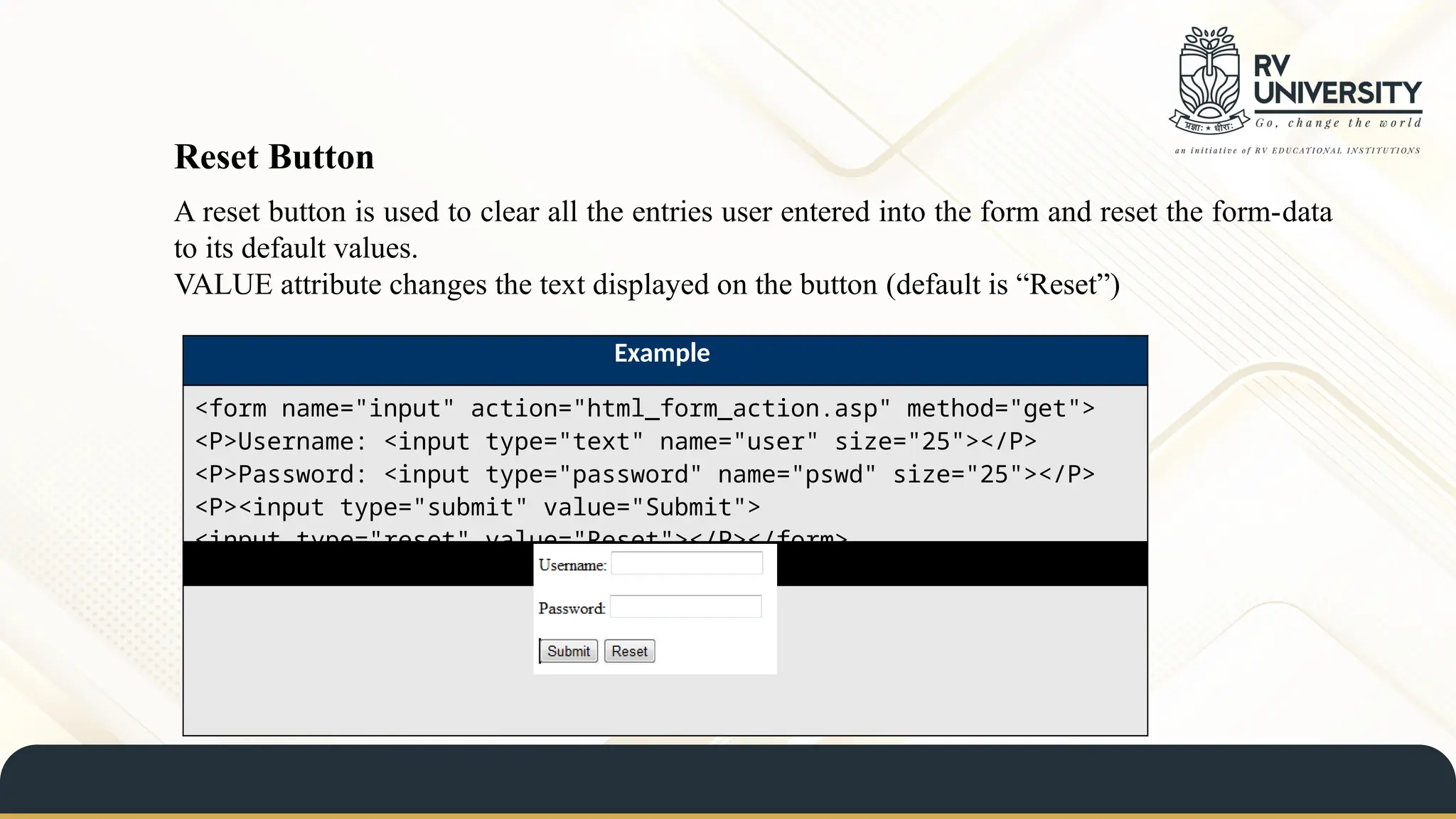 A reset button is used to clear all the entries user entered into the form and reset the form-data
to its default values.
VALUE attribute changes the text displayed on the button (default is “Reset”)
Reset Button
Example
<form name="input" action="html_form_action.asp" method="get">
<P>Username: <input type="text" name="user" size="25"></P>
<P>Password: <input type="password" name="pswd" size="25"></P>
<P><input type="submit" value="Submit">
<input type="reset" value="Reset"></P></form>
Result
 