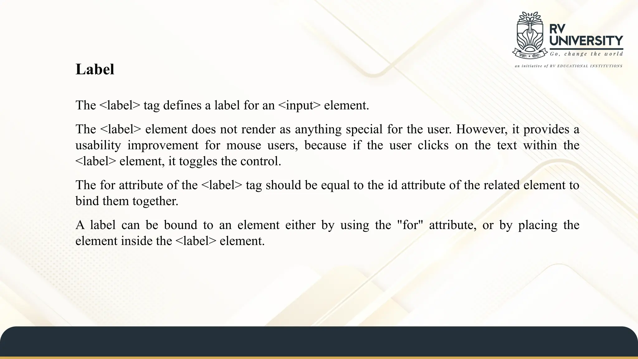 The <label> tag defines a label for an <input> element.
The <label> element does not render as anything special for the user. However, it provides a
usability improvement for mouse users, because if the user clicks on the text within the
<label> element, it toggles the control.
The for attribute of the <label> tag should be equal to the id attribute of the related element to
bind them together.
A label can be bound to an element either by using the "for" attribute, or by placing the
element inside the <label> element.
Label
 