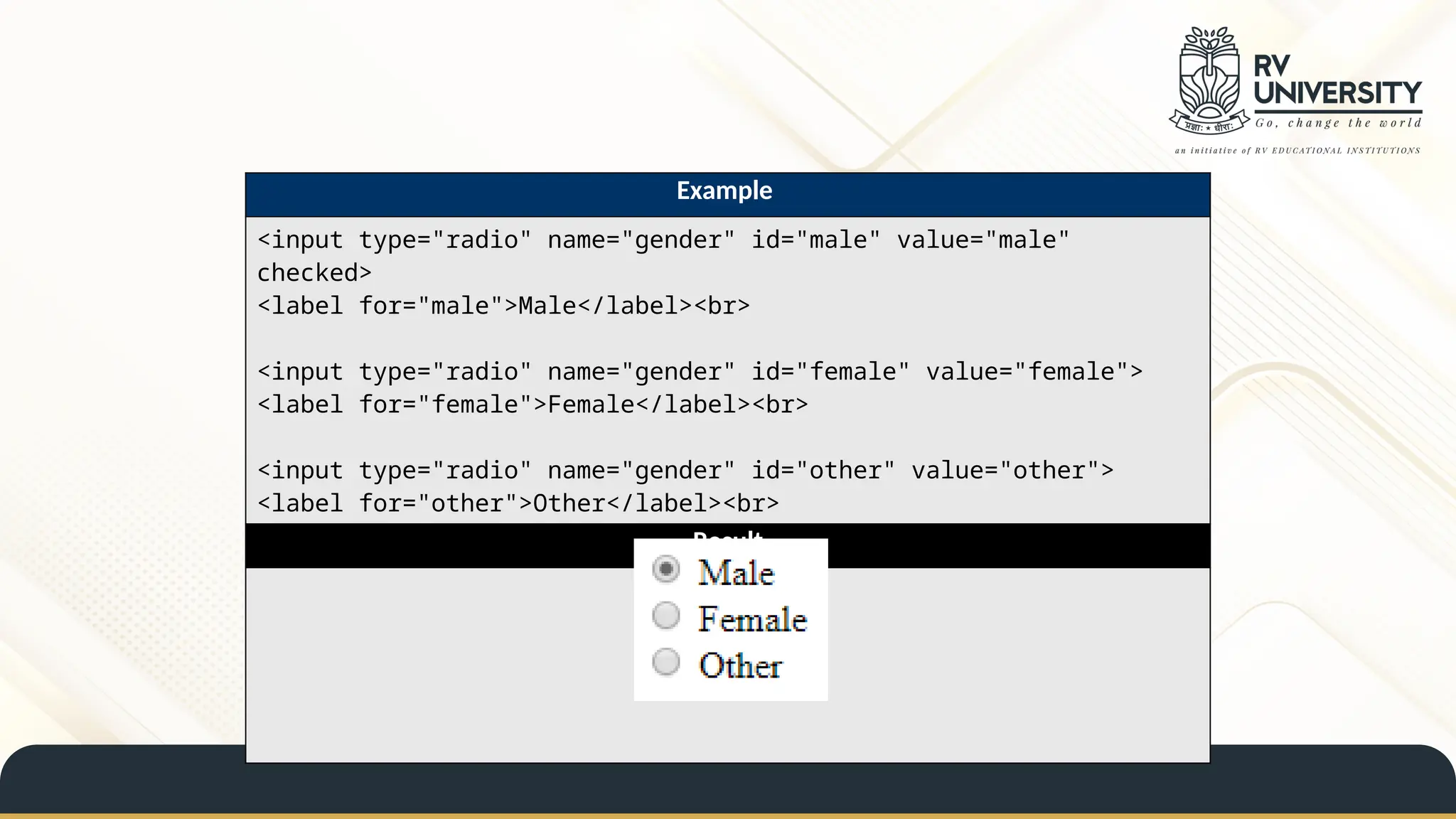 Example
<input type="radio" name="gender" id="male" value="male"
checked>
<label for="male">Male</label><br>
<input type="radio" name="gender" id="female" value="female">
<label for="female">Female</label><br>
<input type="radio" name="gender" id="other" value="other">
<label for="other">Other</label><br>
Result
 