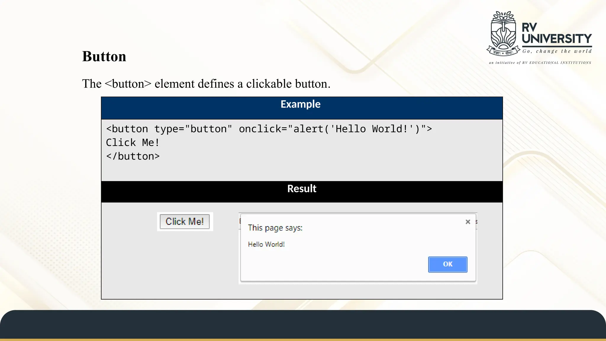 The <button> element defines a clickable button.
Example
<button type="button" onclick="alert('Hello World!')">
Click Me!
</button>
Result
Button
 