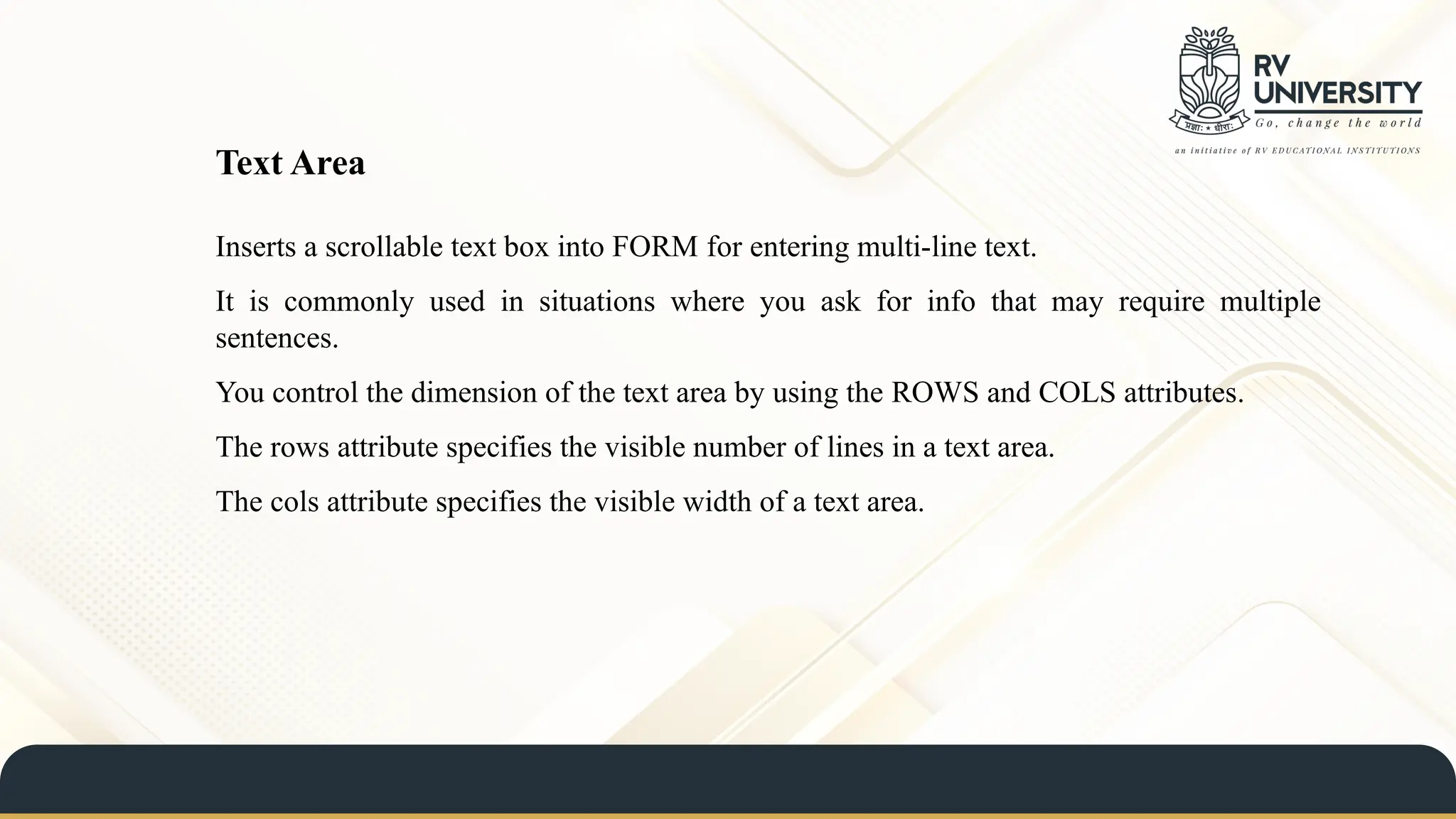 Inserts a scrollable text box into FORM for entering multi-line text.
It is commonly used in situations where you ask for info that may require multiple
sentences.
You control the dimension of the text area by using the ROWS and COLS attributes.
The rows attribute specifies the visible number of lines in a text area.
The cols attribute specifies the visible width of a text area.
Text Area
 